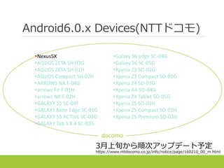 Android6.0.x Devices(NTTドコモ)
•Nexus5X
•AQUOS ZETA SH-03G
•AQUOS ZETA SH-01H
•AQUOS Compact SH-02H
•ARROWS NX F-04G
•arrows Fit F-01H
•arrows NX F-02H
•GALAXY S5 SC-04F
•GALAXY Note Edge SC-01G
•GALAXY S5 ACTIVE SC-02G
•GALAXY Tab S 8.4 SC-03G
•Galaxy S6 edge SC-04G
•Galaxy S6 SC-05G
•Xperia Z3 SO-01G
•Xperia Z3 Compact SO-02G
•Xperia Z4 SO-03G
•Xperia A4 SO-04G
•Xperia Z4 Tablet SO-05G
•Xperia Z5 SO-01H
•Xperia Z5 Compact SO-02H
•Xperia Z5 Premium SO-03H
docomo
3月上旬から順次アップデート予定
https://www.nttdocomo.co.jp/info/notice/page/160210_00_m.html
 