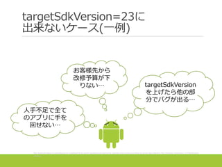 targetSdkVersion=23に
出来ないケース(一例)
targetSdkVersion
を上げたら他の部
分でバグが出る…
お客様先から
改修予算が下
りない…
人手不足で全て
のアプリに手を
回せない…
The Android robot is reproduced or modified from work created and shared by Google and used according to terms described in the Creative Commons 3.0 Attribution
License.
 