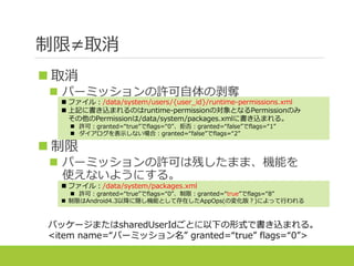 制限≠取消
 取消
 パーミッションの許可自体の剥奪
 制限
 パーミッションの許可は残したまま、機能を
使えないようにする。
 ファイル：/data/system/users/{user_id}/runtime-permissions.xml
 上記に書き込まれるのはruntime-permissionの対象となるPermissionのみ
その他のPermissionは/data/system/packages.xmlに書き込まれる。
 許可：granted=“true”でflags=“0”、拒否：granted=“false”でflags=“1”
 ダイアログを表示しない場合：granted=“false”でflags=“2”
 ファイル：/data/system/packages.xml
 許可：granted=“true”でflags=“0”、制限：granted=“true”でflags=“8”
 制限はAndroid4.3以降に隠し機能として存在したAppOps(の変化版？)によって行われる
パッケージまたはsharedUserIdごとに以下の形式で書き込まれる。
<item name=“パーミッション名” granted=“true” flags=“0”>
 