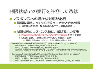 制限状態での実行を許容した改修
レスポンスへの細かな対応が必要
 情報取得時にNullや0が返ってきたときの処理
 値を用いた処理、Nullの場合のエラー処理の見直し
 制限状態のレスポンス時に、解除要求の実施
 PermissionChecker#checkSelfPermissionを使って判断
 Snack Bar、Toastなどでやんわりと要求・説明
 最初に許可されているので、自分の意思で制限してる？
・ContextCompat#checkSelfPermission(Context context, String permission)
許可の場合は「PERMISSION_GRANTED」を返す。
許可なしの場合は「PERMISSION_DENIED」を返す。
(context#checkPermissionを呼び出してるだけ。context#checkSelfPermissionも同じ)
・PermissionChecker#checkSelfPermission(Context context, String permission)
許可の場合は「PERMISSION_GRANTED」を返す。
許可なしの場合は「PERMISSION_DENIED」を返す。
許可はあるが制限されている場合は「PERMISSION_DENIED_APP_OP」を返す。
 