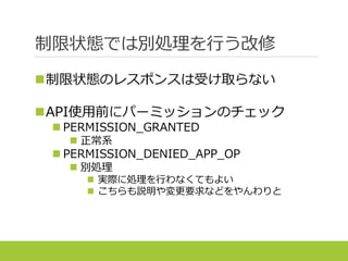 制限状態では別処理を行う改修
制限状態のレスポンスは受け取らない
API使用前にパーミッションのチェック
 PERMISSION_GRANTED
 正常系
 PERMISSION_DENIED_APP_OP
 別処理
 実際に処理を行わなくてもよい
 こちらも説明や変更要求などをやんわりと
 