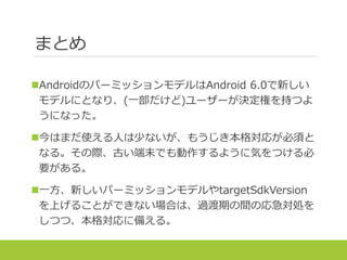 まとめ
AndroidのパーミッションモデルはAndroid 6.0で新しい
モデルにとなり、(一部だけど)ユーザーが決定権を持つよ
うになった。
今はまだ使える人は少ないが、もうじき本格対応が必須と
なる。その際、古い端末でも動作するように気をつける必
要がある。
一方、新しいパーミッションモデルやtargetSdkVersion
を上げることができない場合は、過渡期の間の応急対処を
しつつ、本格対応に備える。
 