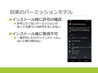 旧来のパーミッションモデル
インストール時に許可の確認
 許可したくないパーミッションが
あっても使うには許可するしかない
インストール後に取消不可
 一度許可したらアンインストールし
ないと取り消せない
 