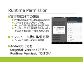 Runtime Permission
実行時に許可の確認
 ProtectionLevel=dangerousのみ
 パーミッショングループ単位
 チェック等の処理は作る必要あり
 ユーザーが「今後は表示しない」と
することも可能(一度拒否が必要)
インストール後に取消可能
 うっかり許可しても対応可能
Android6.0でも
targetSdkVersion<23だと
Runtime Permissionではない
 