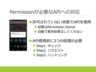 Permissionが必要なAPIへの対応
 許可されていない状態でAPIを使用
 結果はPermission Denial
 自動で要求処理はしてくれない
 API使用前に3つの処理が必要
 Step1. チェック
 Step2. リクエスト
 Step3. ハンドリング
 