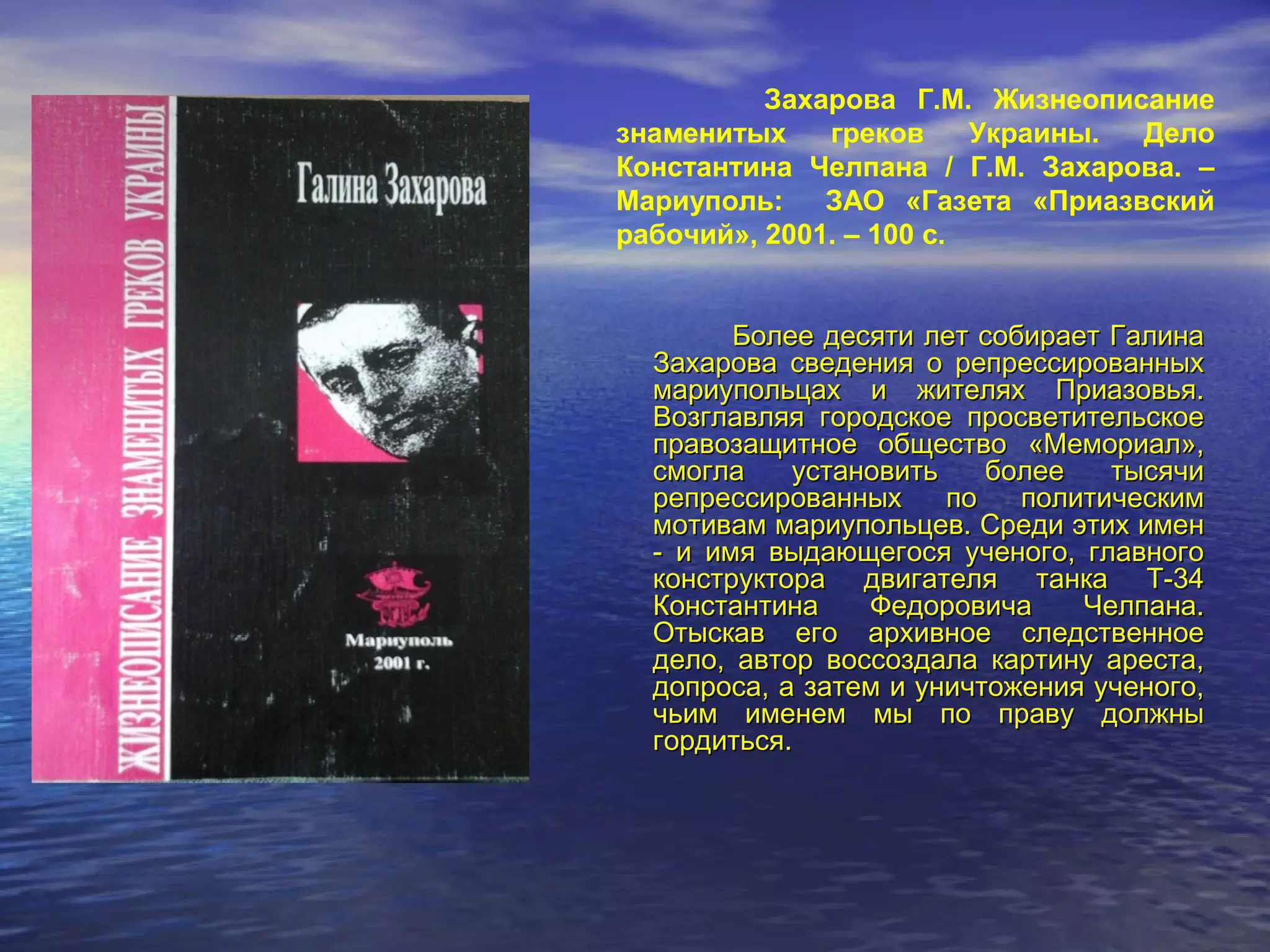 Захарова Г.М. Жизнеописание
знаменитых греков Украины. Дело
Константина Челпана / Г.М. Захарова. –
Мариуполь: ЗАО «Газета «Приазвский
рабочий», 2001. – 100 с.
Более десяти лет собирает ГалинаБолее десяти лет собирает Галина
Захарова сведения о репрессированныхЗахарова сведения о репрессированных
мариупольцах и жителях Приазовья.мариупольцах и жителях Приазовья.
Возглавляя городское просветительскоеВозглавляя городское просветительское
правозащитное общество «Мемориал»,правозащитное общество «Мемориал»,
смогла установить более тысячисмогла установить более тысячи
репрессированных по политическимрепрессированных по политическим
мотивам мариупольцев. Среди этих именмотивам мариупольцев. Среди этих имен
- и имя выдающегося ученого, главного- и имя выдающегося ученого, главного
конструктора двигателя танка Т-34конструктора двигателя танка Т-34
Константина Федоровича Челпана.Константина Федоровича Челпана.
Отыскав его архивное следственноеОтыскав его архивное следственное
дело, автор воссоздала картину ареста,дело, автор воссоздала картину ареста,
допроса, а затем и уничтожения ученого,допроса, а затем и уничтожения ученого,
чьим именем мы по праву должнычьим именем мы по праву должны
гордиться.гордиться.
 
