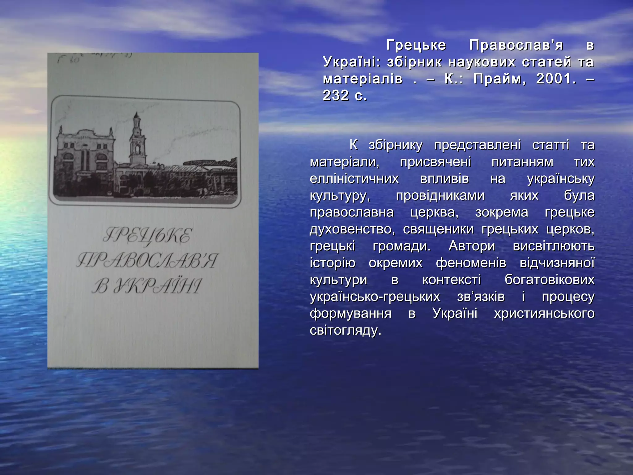 Грецьке Православ’я вГрецьке Православ’я в
Україні: збірник наукових статей таУкраїні: збірник наукових статей та
матеріалів . – К.: Прайм, 2001. –матеріалів . – К.: Прайм, 2001. –
232 с.232 с.
К збірнику представлені статті таК збірнику представлені статті та
матеріали, присвячені питанням тихматеріали, присвячені питанням тих
елліністичних впливів на українськуелліністичних впливів на українську
культуру, провідниками яких булакультуру, провідниками яких була
православна церква, зокрема грецькеправославна церква, зокрема грецьке
духовенство, священики грецьких церков,духовенство, священики грецьких церков,
грецькі громади. Автори висвітлюютьгрецькі громади. Автори висвітлюють
історію окремих феноменів відчизняноїісторію окремих феноменів відчизняної
культури в контексті богатовіковихкультури в контексті богатовікових
українсько-грецьких зв’язків і процесуукраїнсько-грецьких зв’язків і процесу
формування в Україні християнськогоформування в Україні християнського
світогляду.світогляду.
 