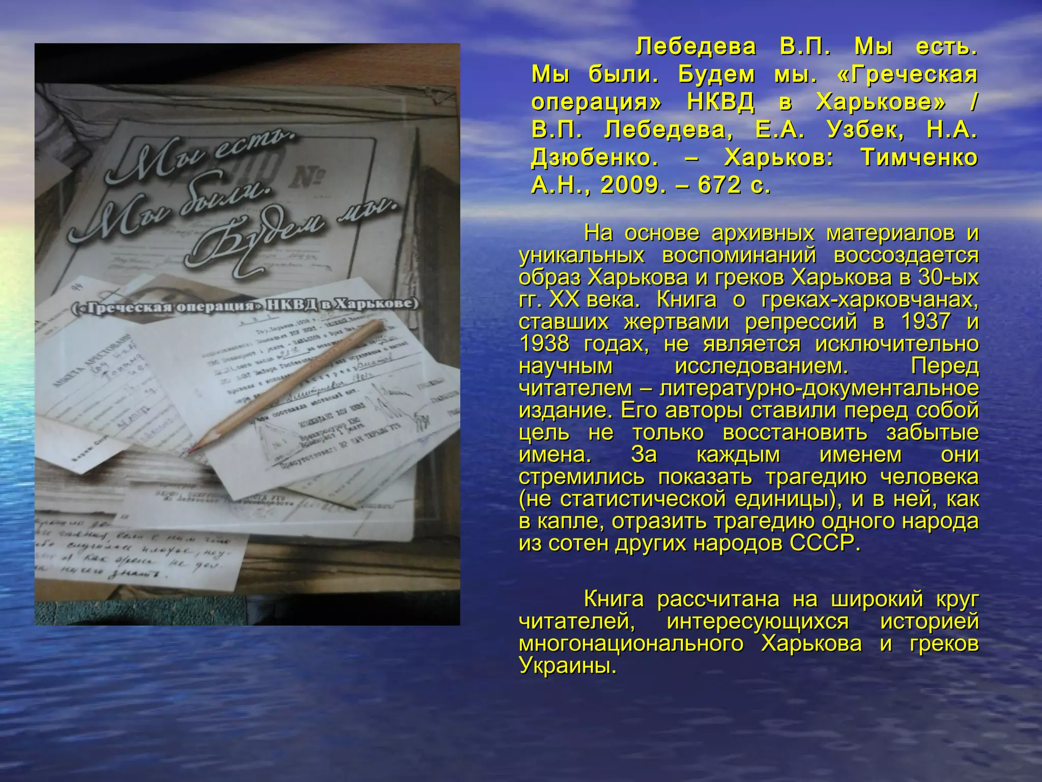 Лебедева В.П. Мы есть.Лебедева В.П. Мы есть.
Мы были. Будем мы. «ГреческаяМы были. Будем мы. «Греческая
операция» НКВД в Харькове» /операция» НКВД в Харькове» /
В.П. Лебедева, Е.А. Узбек, Н.А.В.П. Лебедева, Е.А. Узбек, Н.А.
Дзюбенко. – Харьков: ТимченкоДзюбенко. – Харьков: Тимченко
А.Н., 2009. – 672 с.А.Н., 2009. – 672 с.
На основе архивных материалов иНа основе архивных материалов и
уникальных воспоминаний воссоздаетсяуникальных воспоминаний воссоздается
образ Харькова и греков Харькова в 30-ыхобраз Харькова и греков Харькова в 30-ых
гг. XX века. Книга о греках-харковчанах,гг. XX века. Книга о греках-харковчанах,
ставших жертвами репрессий в 1937 иставших жертвами репрессий в 1937 и
1938 годах, не является исключительно1938 годах, не является исключительно
научным исследованием. Переднаучным исследованием. Перед
читателем – литературно-документальноечитателем – литературно-документальное
издание. Его авторы ставили перед собойиздание. Его авторы ставили перед собой
цель не только восстановить забытыецель не только восстановить забытые
имена. За каждым именем ониимена. За каждым именем они
стремились показать трагедию человекастремились показать трагедию человека
(не статистической единицы), и в ней, как(не статистической единицы), и в ней, как
в капле, отразить трагедию одного народав капле, отразить трагедию одного народа
из сотен других народов СССР.из сотен других народов СССР.
Книга рассчитана на широкий кругКнига рассчитана на широкий круг
читателей, интересующихся историейчитателей, интересующихся историей
многонационального Харькова и грековмногонационального Харькова и греков
Украины.Украины.
 