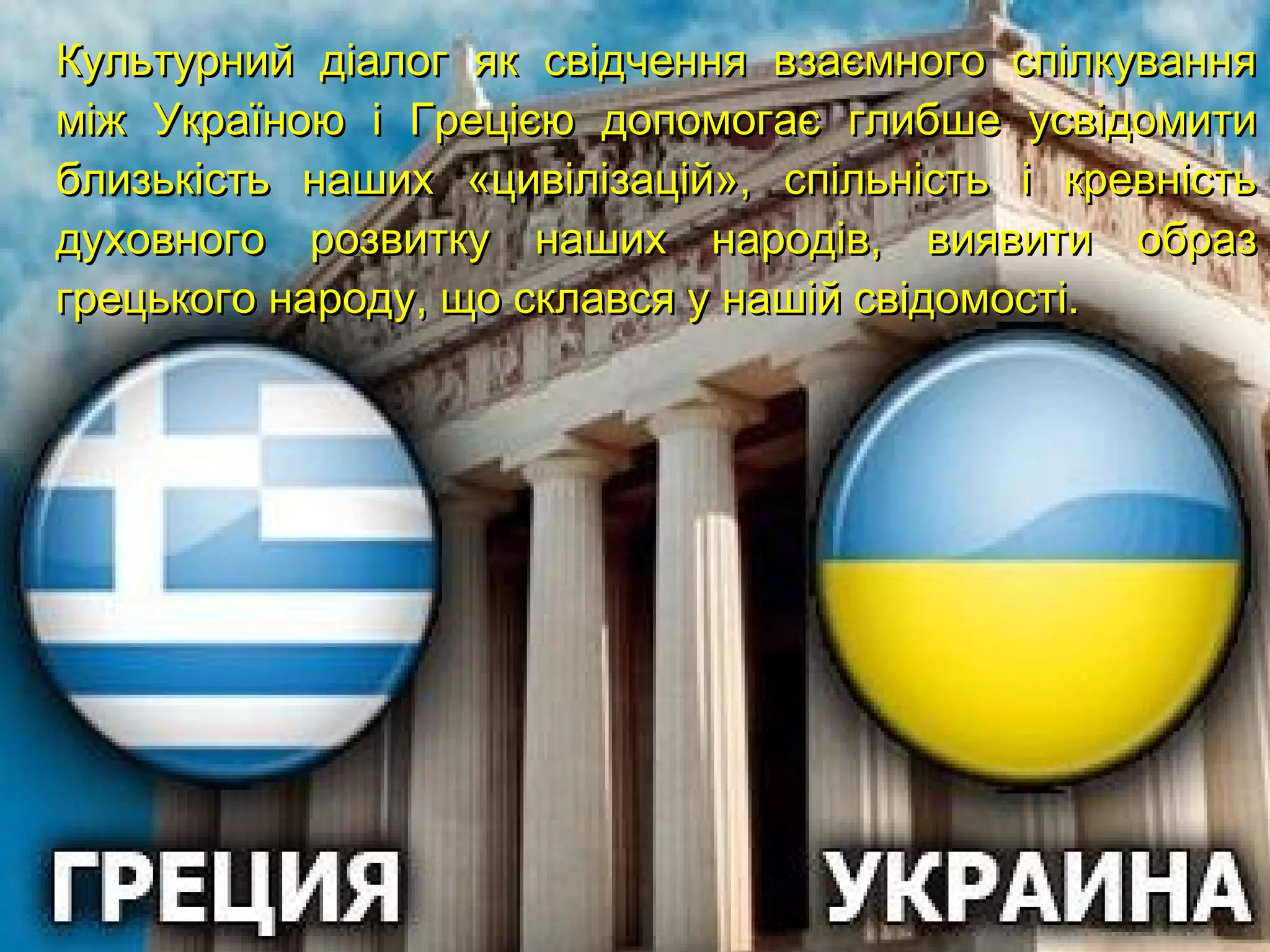 Культурний діалог як свідчення взаємного спілкуванняКультурний діалог як свідчення взаємного спілкування
між Україною і Грецією допомогає глибше усвідомитиміж Україною і Грецією допомогає глибше усвідомити
близькість наших «цивілізацій», спільність і кревністьблизькість наших «цивілізацій», спільність і кревність
духовного розвитку наших народів, виявити образдуховного розвитку наших народів, виявити образ
грецького народу, що склався у нашій свідомості.грецького народу, що склався у нашій свідомості.
 