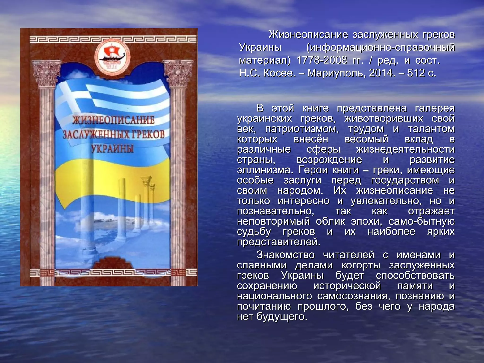 Жизнеописание заслуженных грековЖизнеописание заслуженных греков
Украины (информационно-справочныйУкраины (информационно-справочный
материал) 1778-2008 гг. / ред. и сост.     материал) 1778-2008 гг. / ред. и сост.     
Н.С. Косее. – Мариуполь, 2014. – 512 с.Н.С. Косее. – Мариуполь, 2014. – 512 с.
В этой книге представлена галереяВ этой книге представлена галерея
украинских греков, животворивших свойукраинских греков, животворивших свой
век, патриотизмом, трудом и талантомвек, патриотизмом, трудом и талантом
которых внесён весомый вклад вкоторых внесён весомый вклад в
различные сферы жизнедеятельностиразличные сферы жизнедеятельности
страны, возрождение и развитиестраны, возрождение и развитие
эллинизма. Герои книги – греки, имеющиеэллинизма. Герои книги – греки, имеющие
особые заслуги перед государством иособые заслуги перед государством и
своим народом. Их жизнеописание несвоим народом. Их жизнеописание не
только интересно и увлекательно, но итолько интересно и увлекательно, но и
познавательно, так как отражаетпознавательно, так как отражает
неповторимый облик эпохи, само­бытнуюнеповторимый облик эпохи, само­бытную
судьбу греков и их наиболее яркихсудьбу греков и их наиболее ярких
представителей.представителей.
Знакомство читателей с именами иЗнакомство читателей с именами и
славными делами когорты заслуженныхславными делами когорты заслуженных
греков Украины будет способствоватьгреков Украины будет способствовать
сохранению исторической памяти исохранению исторической памяти и
национального самосознания, познанию инационального самосознания, познанию и
почитанию прошлого, без чего у народапочитанию прошлого, без чего у народа
нет будущего.нет будущего.
 