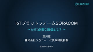 IoTプラットフォームSORACOM
玉川憲
株式会社ソラコム 代表取締役社長
2016年2月18日
〜 IoTに必要な通信とは？ 〜
 