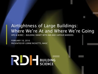 1 of 56
Airtightness of Large Buildings:
Where We’re At and Where We’re Going
HPO & BCBEC - BUILDING SMART WITH AIR AND VAPOUR BARRIERS
FEBRUARY 18, 2016
PRESENTED BY LORNE RICKETTS, MASC
 