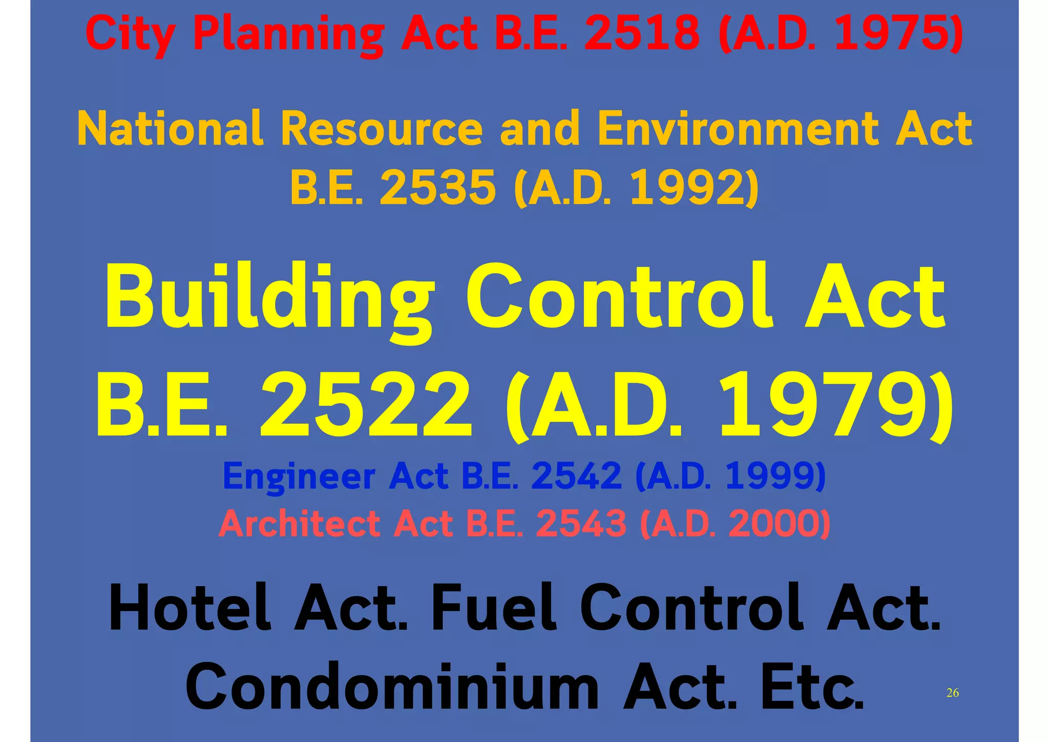 National Resource and Environment Act
B.E. 2535 (A.D. 1992)
City Planning Act B.E. 2518 (A.D. 1975)
Building Control Act
B.E. 2522 (A.D. 1979)
Engineer Act B.E. 2542 (A.D. 1999)
Architect Act B.E. 2543 (A.D. 2000)
Hotel Act. Fuel Control Act.
Condominium Act. Etc. 26
 