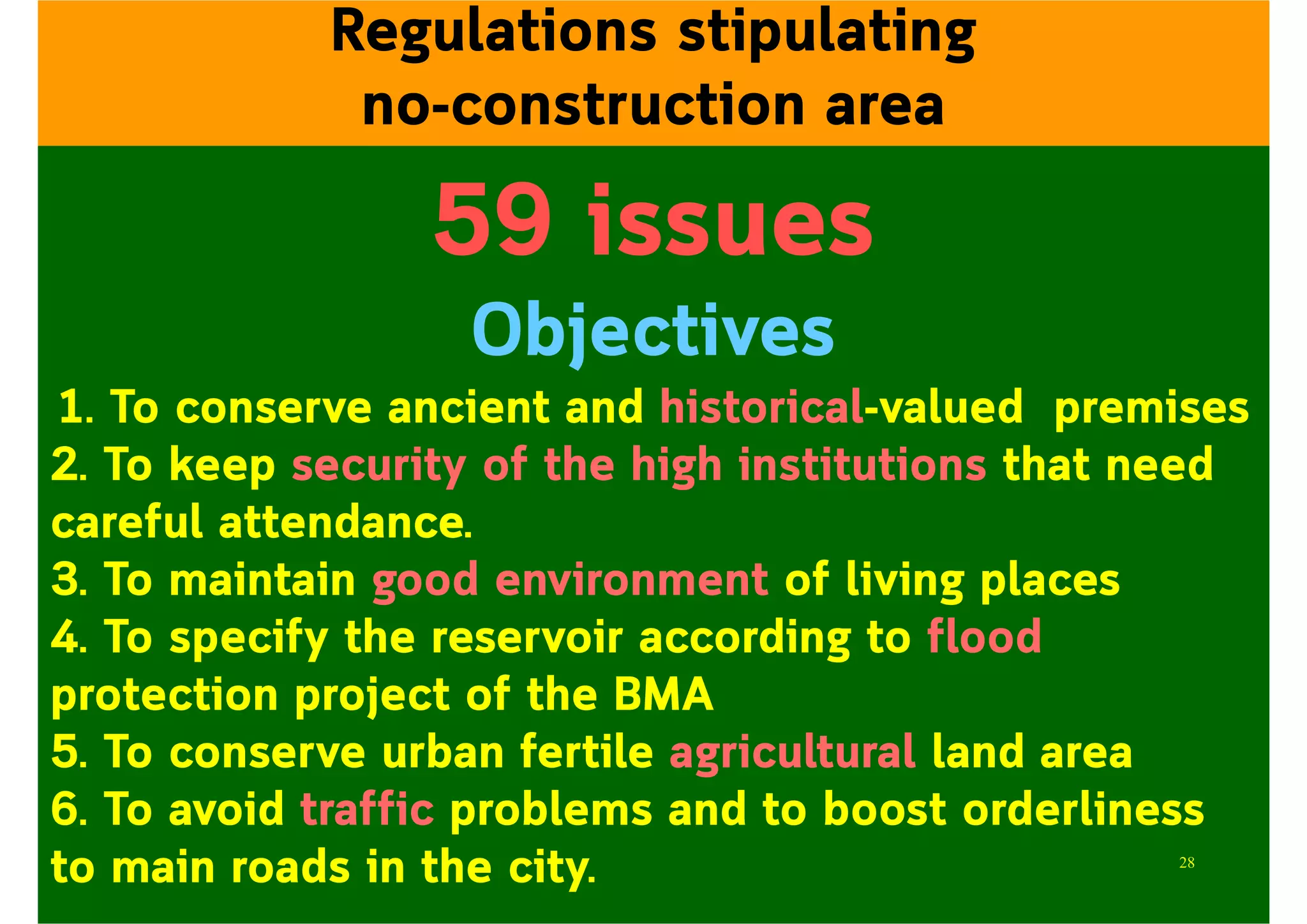 59 issues
Objectives
1. To conserve ancient and historical-valued premises
2. To keep security of the high institutions that need
careful attendance.
3. To maintain good environment of living places
4. To specify the reservoir according to flood
protection project of the BMA
5. To conserve urban fertile agricultural land area
6. To avoid traffic problems and to boost orderliness
to main roads in the city.
Regulations stipulating
no-construction area
28
 