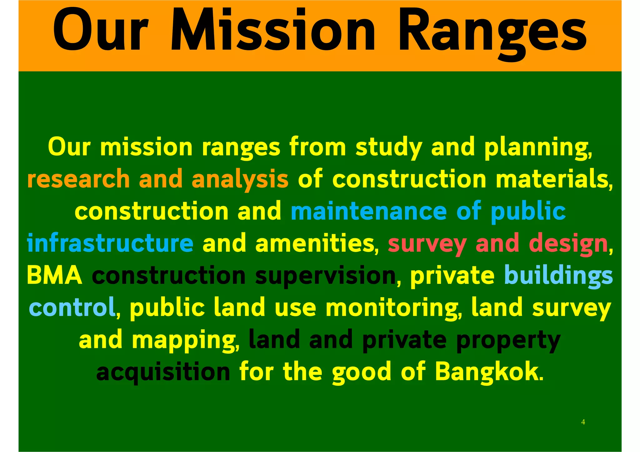 Our mission ranges from study and planning,
research and analysis of construction materials,
construction and maintenance of public
infrastructure and amenities, survey and design,
BMA construction supervision, private buildings
control, public land use monitoring, land survey
and mapping, land and private property
acquisition for the good of Bangkok.
Our Mission Ranges
4
 