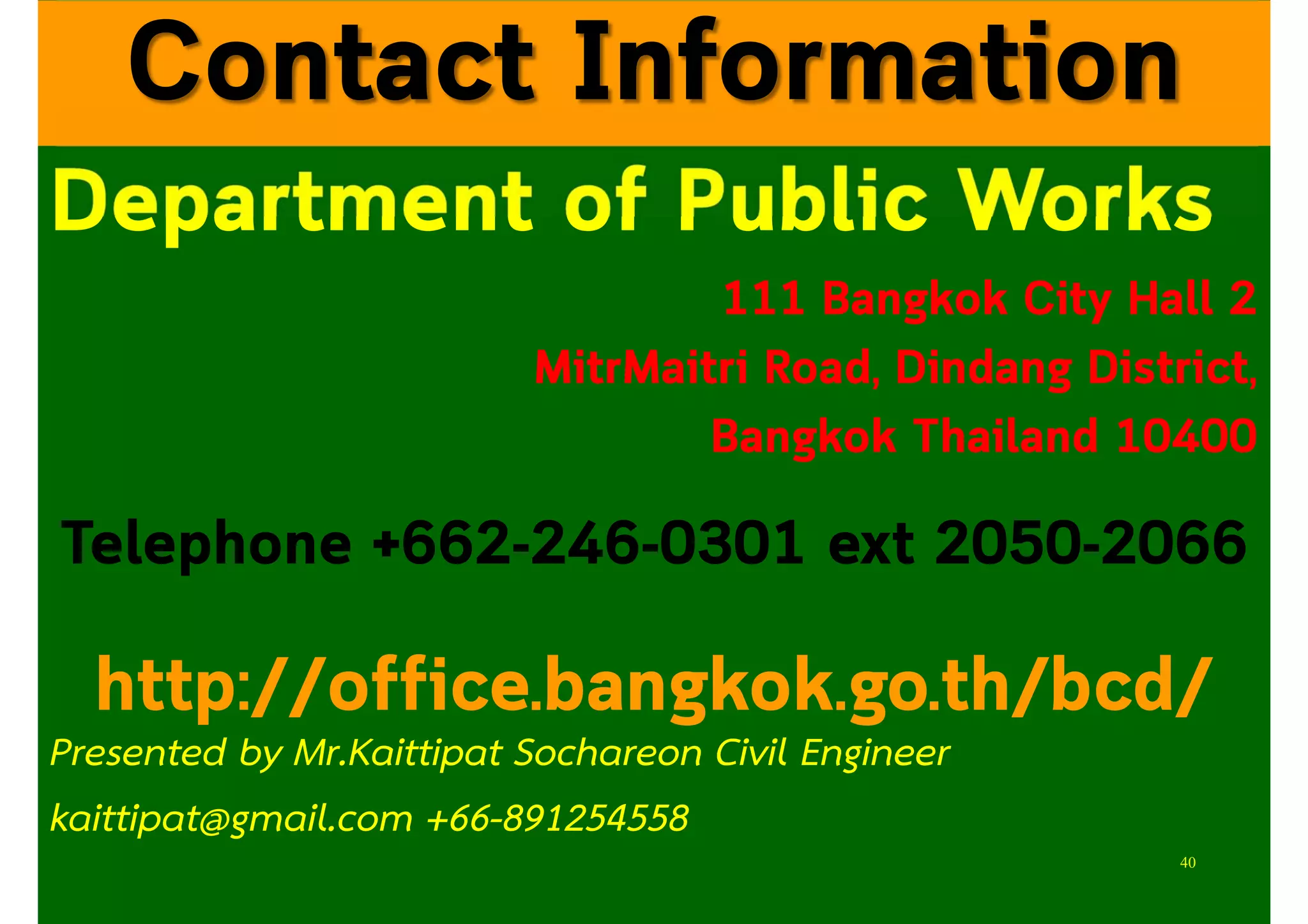 Department of Public Works
111 Bangkok City Hall 2
MitrMaitri Road, Dindang District,
Bangkok Thailand 10400
Telephone +662-246-0301 ext 2050-2066
http://office.bangkok.go.th/bcd/
Contact Information
40
Presented by Mr.Kaittipat Sochareon Civil Engineer
kaittipat@gmail.com +66-891254558
 