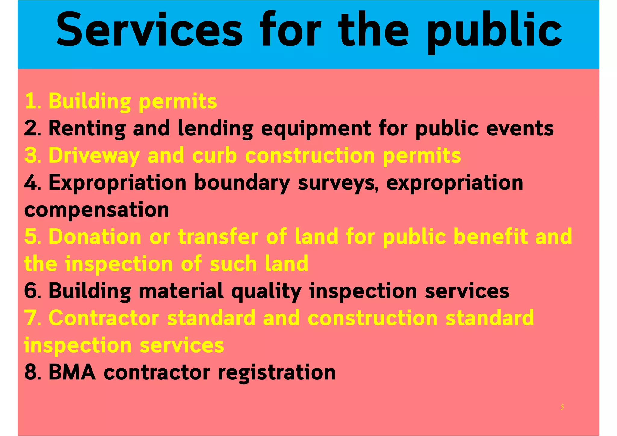 1. Building permits
2. Renting and lending equipment for public events
3. Driveway and curb construction permits
4. Expropriation boundary surveys, expropriation
compensation
5. Donation or transfer of land for public benefit and
the inspection of such land
6. Building material quality inspection services
7. Contractor standard and construction standard
inspection services
8. BMA contractor registration
Services for the public
5
 