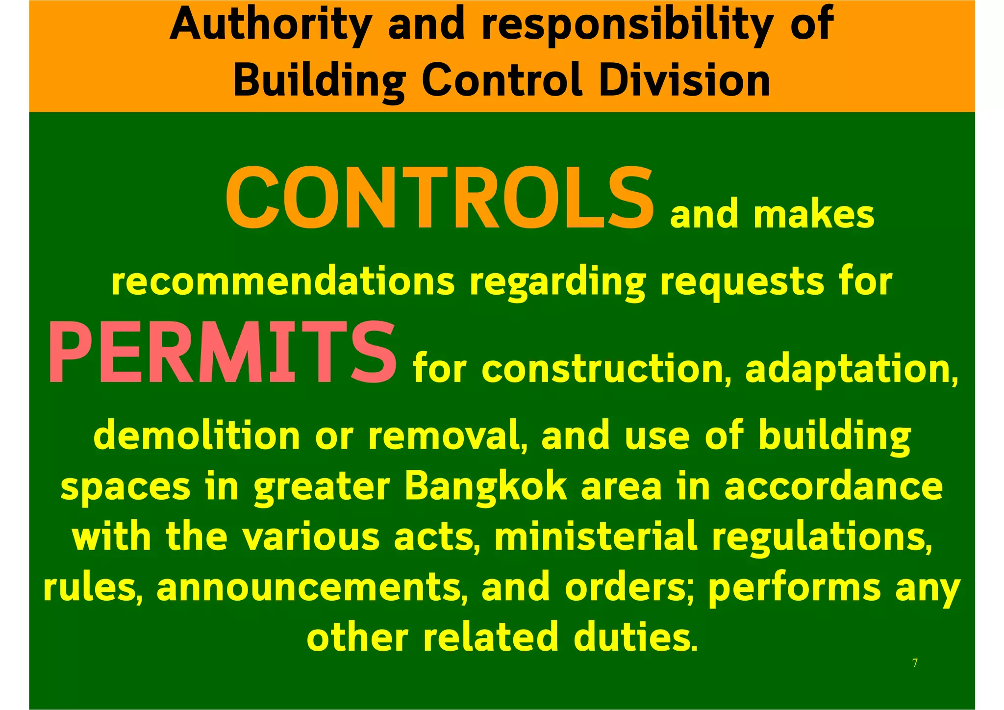 CONTROLSand makes
recommendations regarding requests for
PERMITSfor construction, adaptation,
demolition or removal, and use of building
spaces in greater Bangkok area in accordance
with the various acts, ministerial regulations,
rules, announcements, and orders; performs any
other related duties.
Authority and responsibility of
Building Control Division
7
 