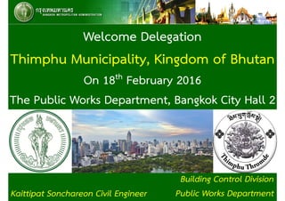 Building Control Division
Public Works Department
Welcome Delegation
Thimphu Municipality, Kingdom of Bhutan
On 18th February 2016
The Public Works Department, Bangkok City Hall 2
Kaittipat Sonchareon Civil Engineer 1
 