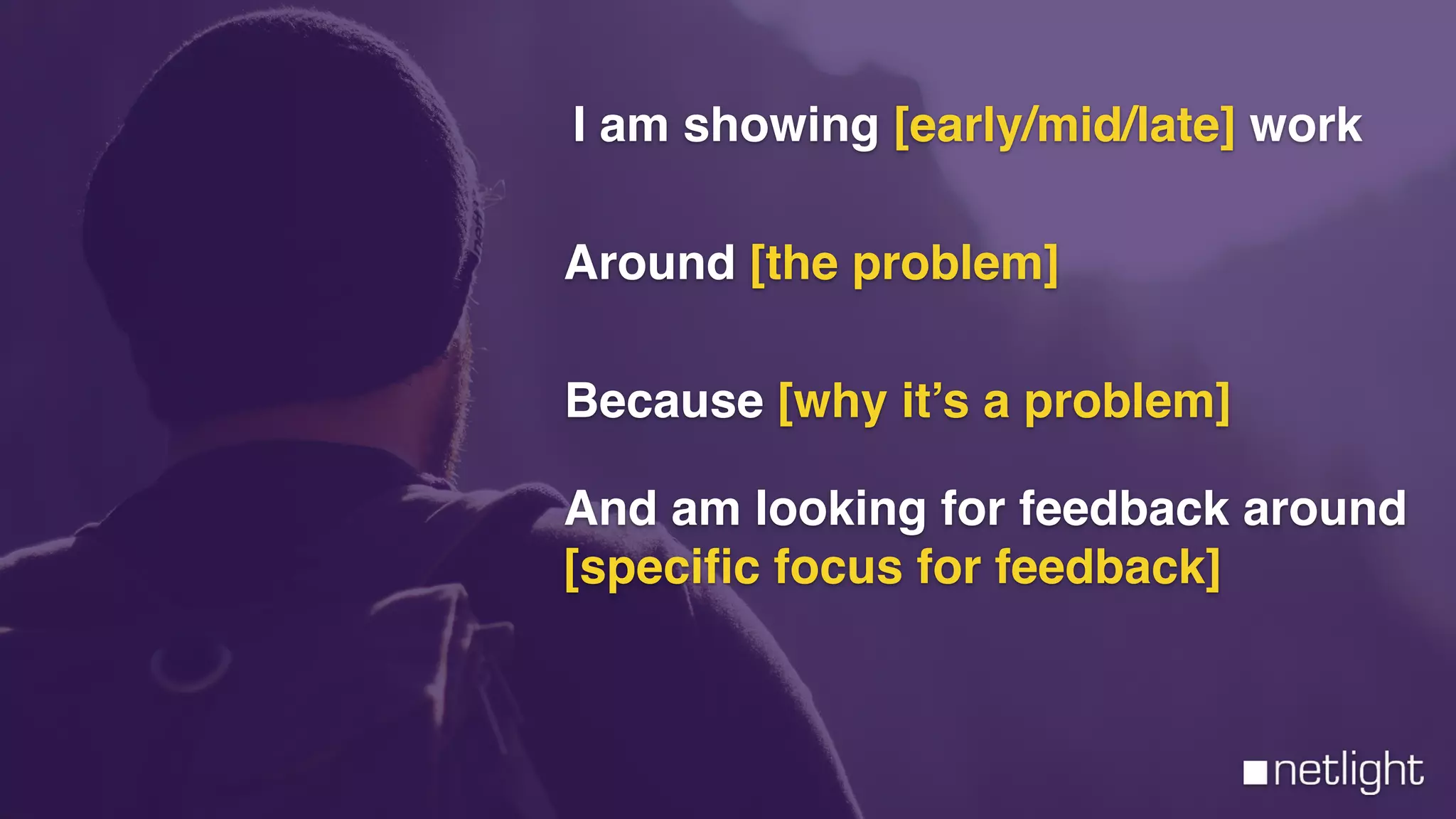 I am showing [early/mid/late] work
Because [why it’s a problem]
And am looking for feedback around
[speciﬁc focus for feedback]
Around [the problem]
 