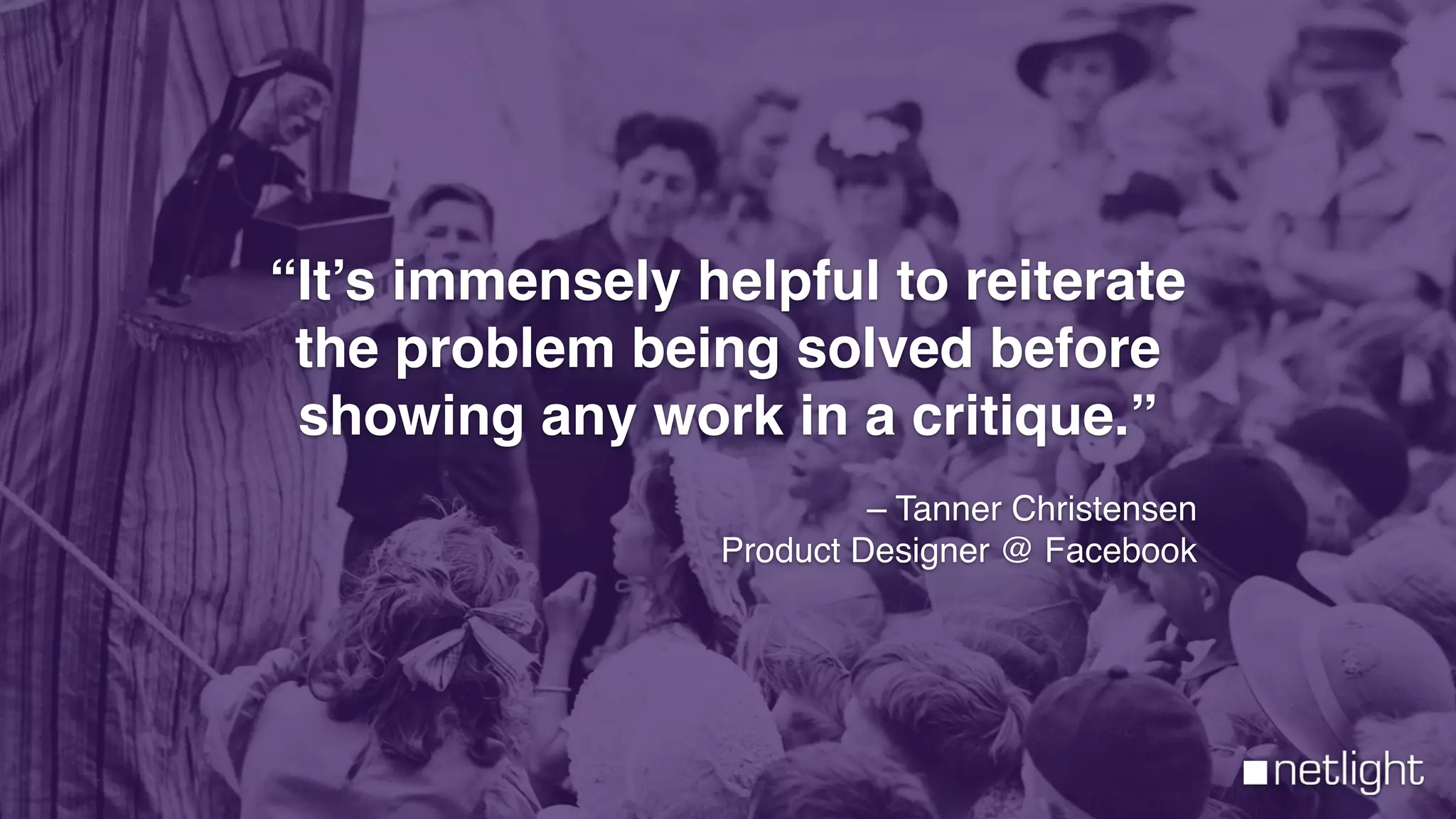 “It’s immensely helpful to reiterate
the problem being solved before
showing any work in a critique.”
– Tanner Christensen
Product Designer @ Facebook
 