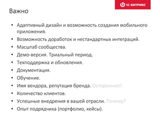 Важно
• Адаптивный дизайн и возможность создания мобильного
приложения.
• Возможность доработок и нестандартных интеграций.
• Масштаб сообщества.
• Демо-версия. Триальный период.
• Техподдержка и обновления.
• Документация.
• Обучение.
• Имя вендора, репутация бренда. Осторожнее!
• Количество клиентов.
• Успешные внедрения в вашей отрасли. Почему?
• Опыт подрядчика (портфолио, кейсы).
 