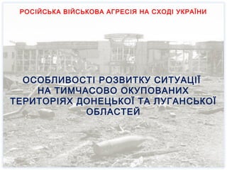 СУСПІЛЬНО-ПОЛІТИЧНІ ТА СОЦІАЛЬНО-
ЕКОНОМІЧНІ АСПЕКТИ РОЗВИТКУ СИТУАЦІЇ
В ОКУПОВАНИХ РАЙОНАХ ДОНЕЦЬКОЇ ТА
ЛУГАНСЬКОЇ ОБЛАСТЕЙ
РОСІЙСЬКА ВІЙСЬКОВА АГРЕСІЯ НА СХОДІ УКРАЇНИ
ОСОБЛИВОСТІ РОЗВИТКУ СИТУАЦІЇ
НА ТИМЧАСОВО ОКУПОВАНИХ
ТЕРИТОРІЯХ ДОНЕЦЬКОЇ ТА ЛУГАНСЬКОЇ
ОБЛАСТЕЙ
РОСІЙСЬКА ВІЙСЬКОВА АГРЕСІЯ НА СХОДІ УКРАЇНИ
 