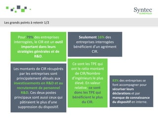 Pour 79% des entreprises
interrogées, le CIR est un outil
important dans leurs
stratégies générales et de
R&D.
Les montants de CIR récupérés
par les entreprises sont
principalement alloués aux
investissements en R&D et au
recrutement de personnel
R&D. Ces deux postes
principaux sont aussi ceux qui
pâtiraient le plus d’une
suppression du dispositif.
Seulement 16% des
entreprises interrogées
bénéficient d’un agrément
CIR.
Ce sont les TPE qui
ont le ratio montant
de CIR/Nombre
d’ingénieurs le plus
élevé. En valeur
relative, ce sont
donc les TPE qui
bénéficient le plus
du CIR.
83% des entreprises se
font accompagner pour
sécuriser leurs
déclarations et par
manque de connaissance
du dispositif en interne.
Les grands points à retenir 1/2
 