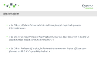  « Le CIR est clé dans l’attractivité des éditeurs français auprès de groupes
internationaux »
 « Le CIR est une super mesure hyper efficace en ce qui nous concerne. A quand un
crédit d’impôt export sur le même modèle ? »
 « Le CIR est le dispositif le plus facile à mettre en œuvre et le plus efficace pour
financer sa R&D. Il n'a pas d'équivalent. »
Verbatim positif
 