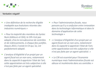 Verbatim négatif
 « Pour l'administration fiscale, nous
pensons qu'il y a confusion entre innovation
dans la technologie informatique et dans le
domaine d'application de cette
technologie »
 « L'analyse d'éligibilité d'un projet par un
agent fiscal est un non-sens, notamment
dans la capacité à apprécier l'état de l'art;
cette appréciation est très subjective si elle
n'est pas faite par un agent spécialisé. »
 « Le CIR est essentiel pour l'économie
numérique mais l'administration fiscale est
obtuse et incohérente dans ses contrôles »
 « Une définition de la recherche éligible
inadaptée aux évolutions récentes des
industries numériques »
 « Pour la majorité des membres du Syntec
Num (éditeurs et SSII), le CIR n'est pas
adapté, d'où la recrudescence de contrôles
et de redressements, à chaque fois justifiés.
Depuis 2013, il existe le CII qui, lui, est
parfaitement adapté.
 L'analyse d'éligibilité d'un projet par un
agent fiscal est un non-sens, notamment
dans la capacité à apprécier l'état de l'art;
cette appréciation est très subjective si elle
n'est pas faite par un agent spécialisé.
 
