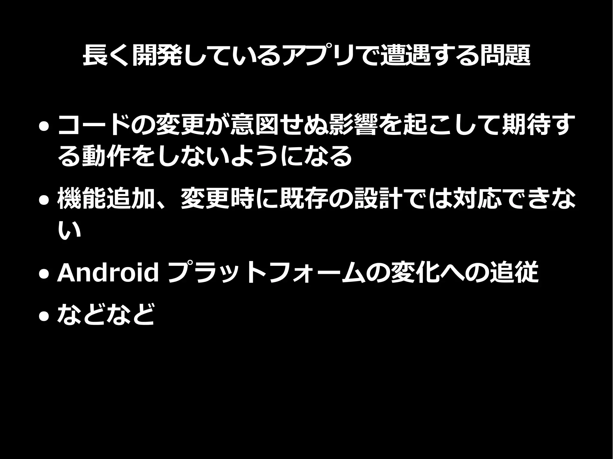 長く開発しているアプリで遭遇する問題
● コードの変更が意図せぬ影響を起こして期待す
る動作をしないようになる
● 機能追加、変更時に既存の設計では対応できな
い
● Android プラットフォームの変化への追従
● などなど
 