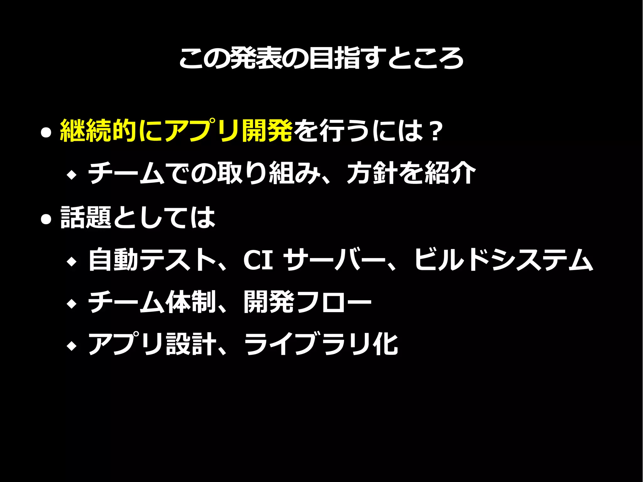 この発表の目指すところ
● 継続的にアプリ開発を行うには？
 チームでの取り組み、方針を紹介
● 話題としては
 自動テスト、CI サーバー、ビルドシステム
 チーム体制、開発フロー
 アプリ設計、ライブラリ化
 