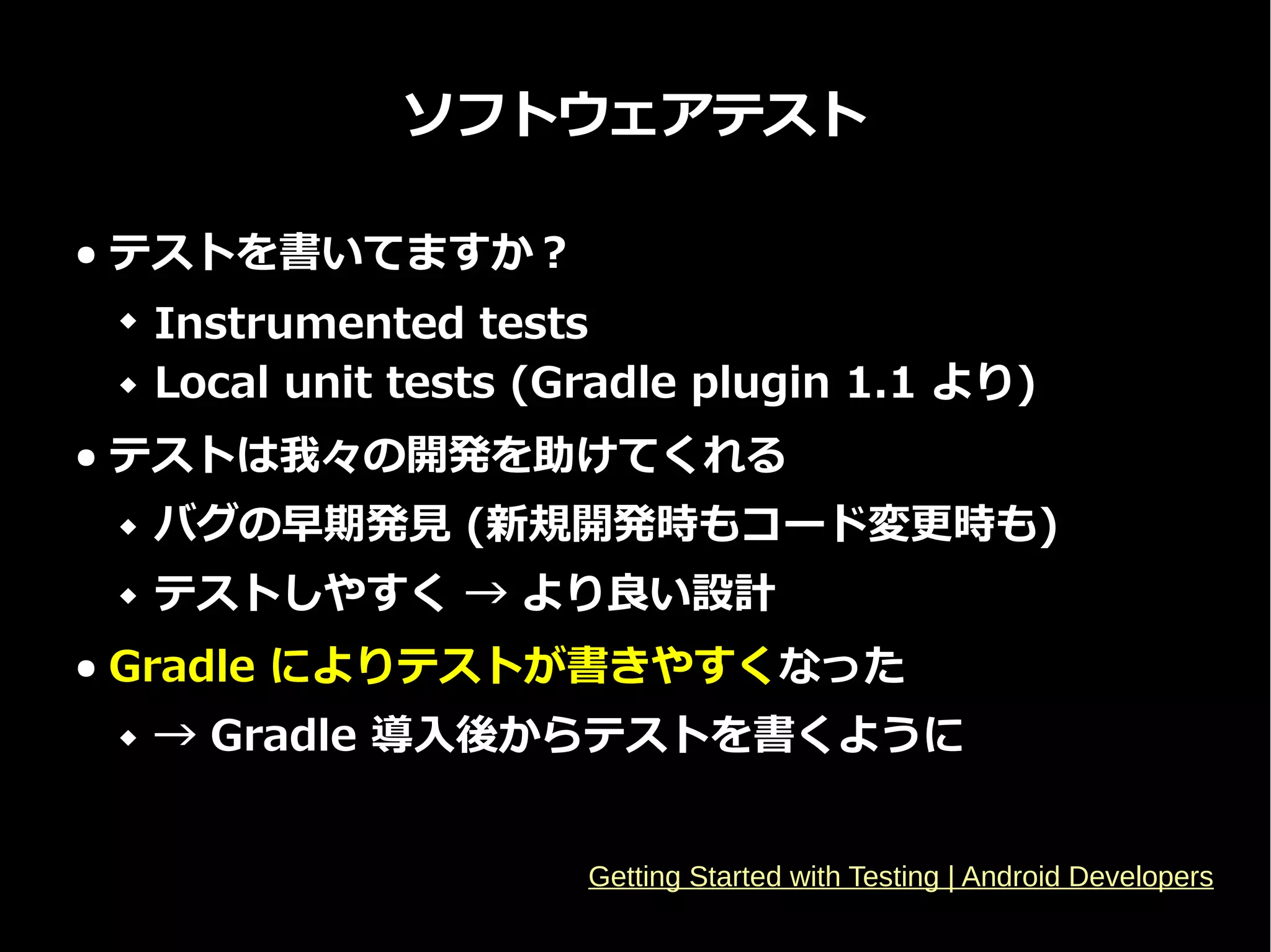 ソフトウェアテスト
● テストを書いてますか？
 Instrumented tests
 Local unit tests (Gradle plugin 1.1 より)
● テストは我々の開発を助けてくれる
 バグの早期発見 (新規開発時もコード変更時も)
 テストしやすく → より良い設計
● Gradle によりテストが書きやすくなった
 → Gradle 導入後からテストを書くように
Getting Started with Testing | Android Developers
 