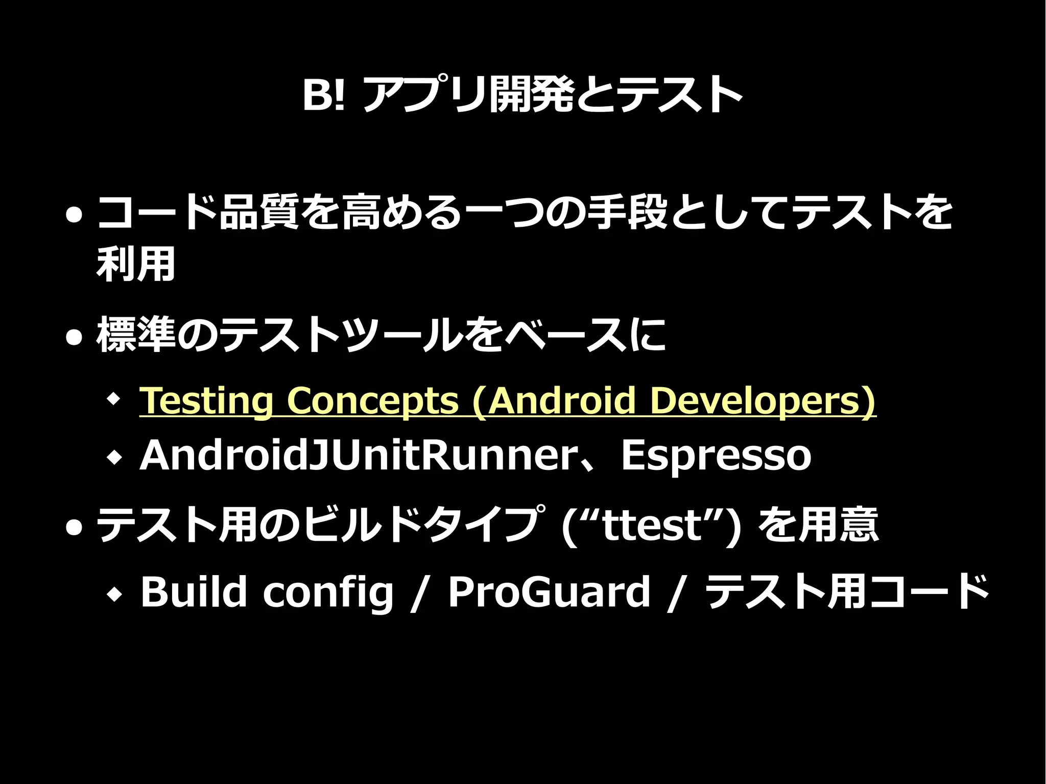 B! アプリ開発とテスト
● コード品質を高める一つの手段としてテストを
利用
● 標準のテストツールをベースに
 Testing Concepts (Android Developers)
 AndroidJUnitRunner、Espresso
● テスト用のビルドタイプ (“ttest”) を用意
 Build config / ProGuard / テスト用コード
 