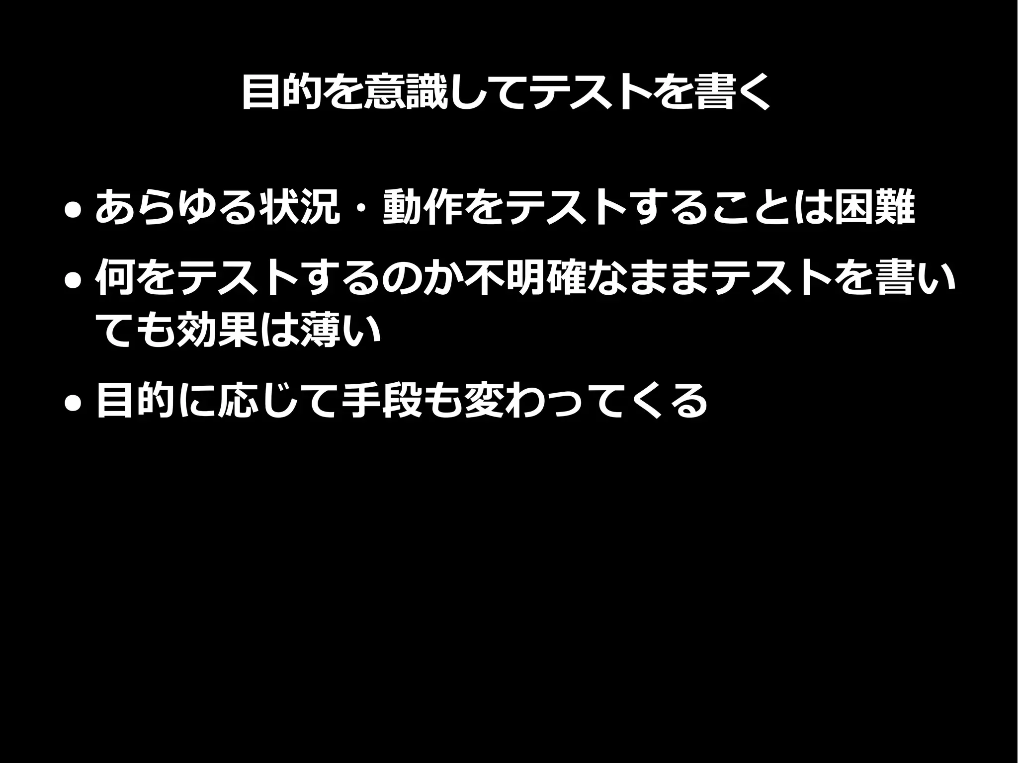 目的を意識してテストを書く
● あらゆる状況・動作をテストすることは困難
● 何をテストするのか不明確なままテストを書い
ても効果は薄い
● 目的に応じて手段も変わってくる
 