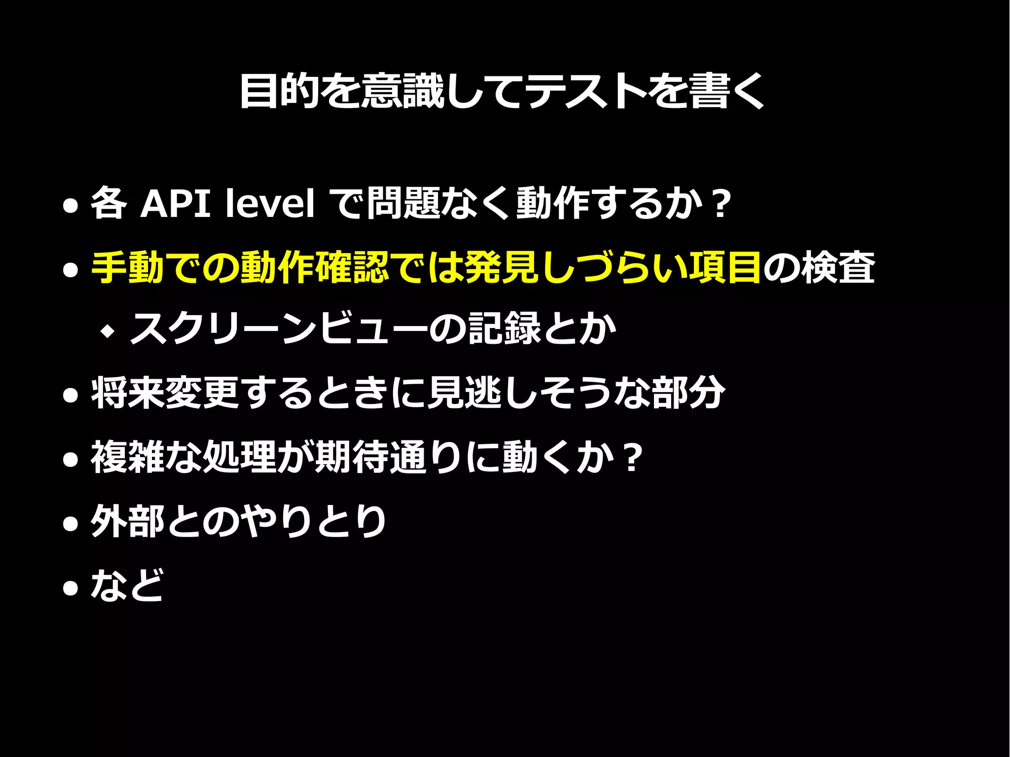 目的を意識してテストを書く
● 各 API level で問題なく動作するか？
● 手動での動作確認では発見しづらい項目の検査
 スクリーンビューの記録とか
● 将来変更するときに見逃しそうな部分
● 複雑な処理が期待通りに動くか？
● 外部とのやりとり
● など
 