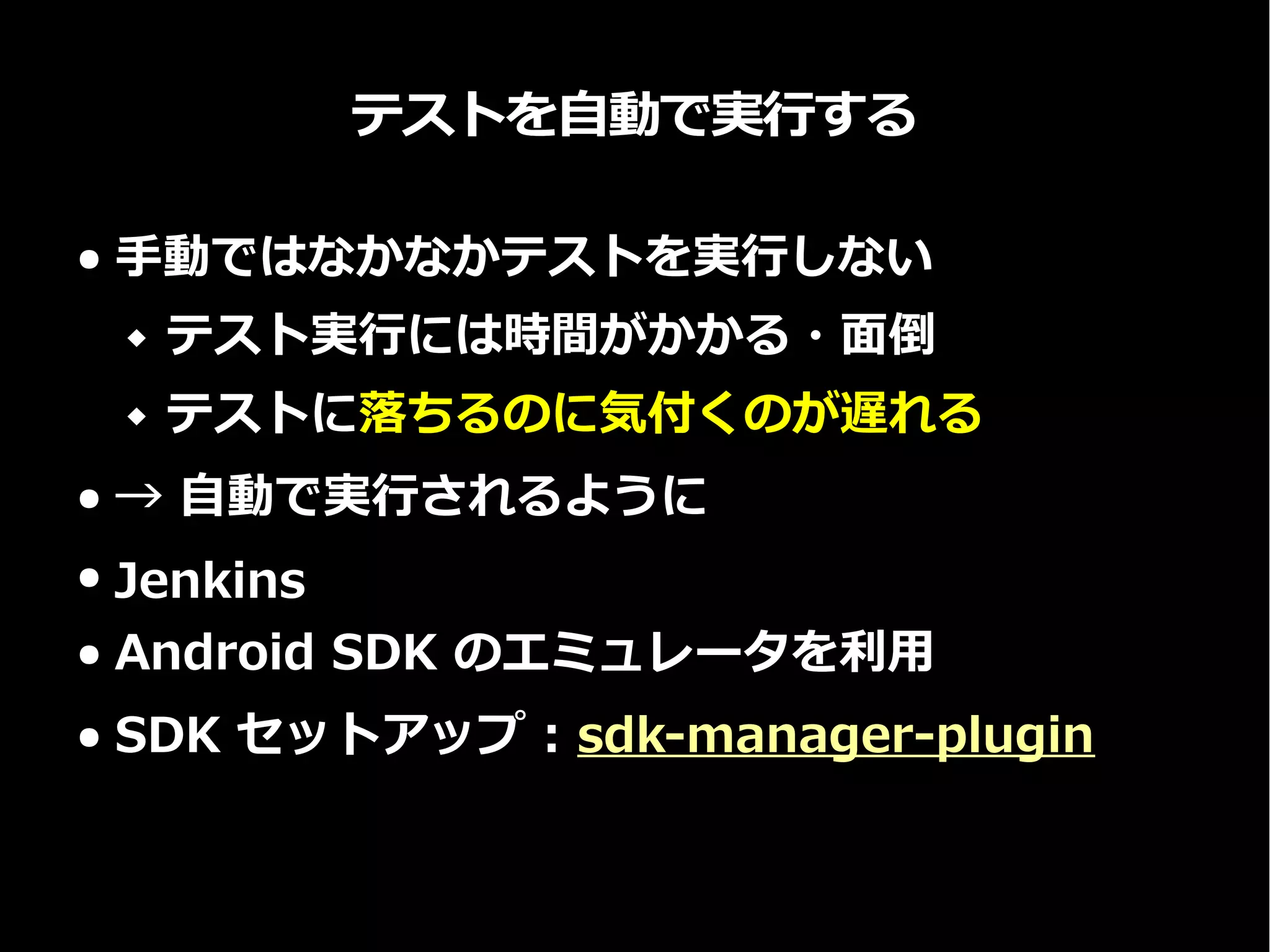 テストを自動で実行する
● 手動ではなかなかテストを実行しない
 テスト実行には時間がかかる・面倒
 テストに落ちるのに気付くのが遅れる
● → 自動で実行されるように
● Jenkins
● Android SDK のエミュレータを利用
● SDK セットアップ : sdk-manager-plugin
 