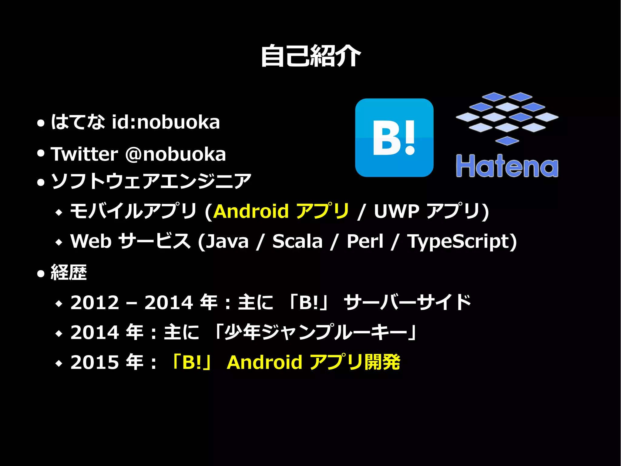 自己紹介
● はてな id:nobuoka
● Twitter @nobuoka
● ソフトウェアエンジニア
 モバイルアプリ (Android アプリ / UWP アプリ)
 Web サービス (Java / Scala / Perl / TypeScript)
● 経歴
 2012 – 2014 年 : 主に 「B!」 サーバーサイド
 2014 年 : 主に 「少年ジャンプルーキー」
 2015 年 : 「B!」 Android アプリ開発
 