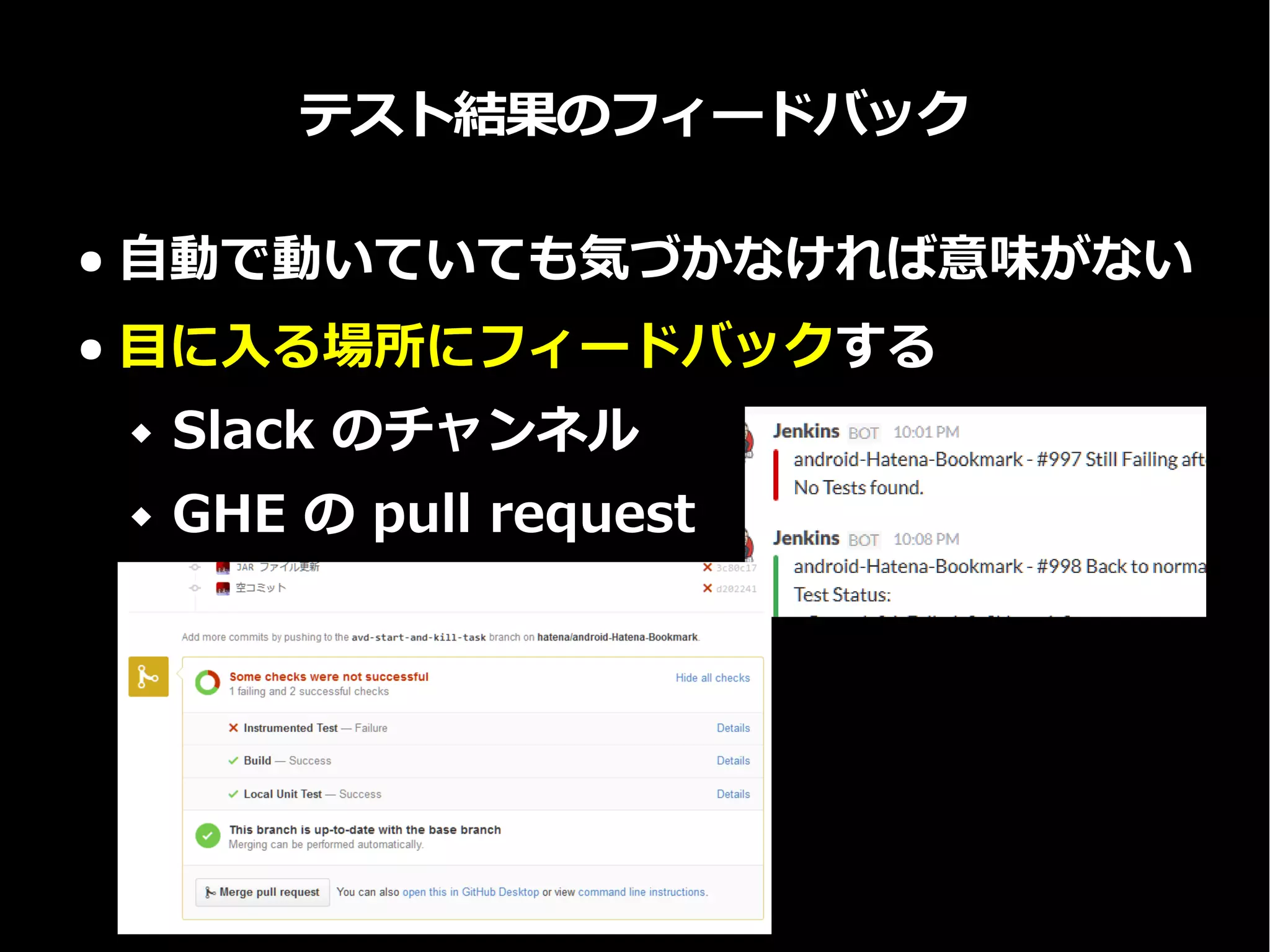 テスト結果のフィードバック
● 自動で動いていても気づかなければ意味がない
● 目に入る場所にフィードバックする
 Slack のチャンネル
 GHE の pull request
 