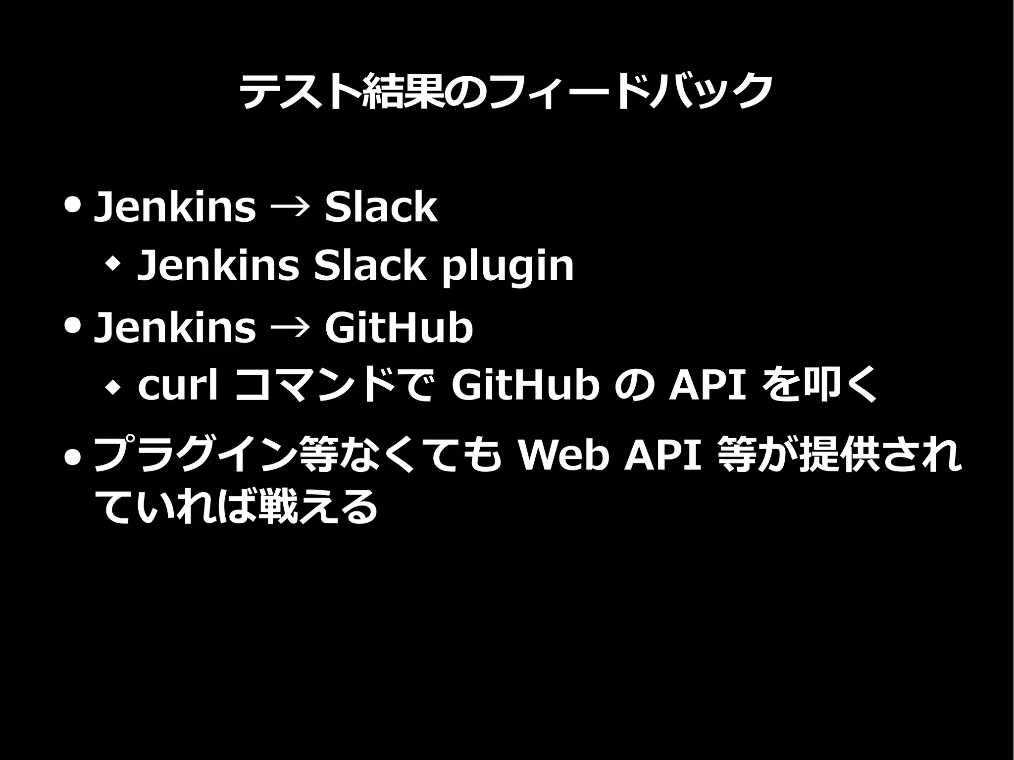 テスト結果のフィードバック
● Jenkins → Slack
 Jenkins Slack plugin
● Jenkins → GitHub
 curl コマンドで GitHub の API を叩く
● プラグイン等なくても Web API 等が提供され
ていれば戦える
 