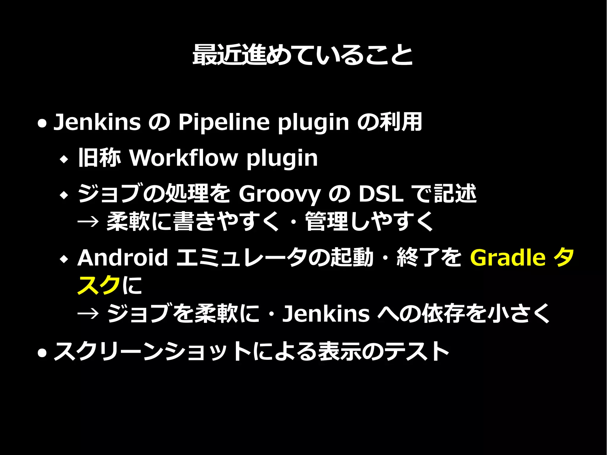 最近進めていること
● Jenkins の Pipeline plugin の利用
 旧称 Workflow plugin
 ジョブの処理を Groovy の DSL で記述
→ 柔軟に書きやすく・管理しやすく
 Android エミュレータの起動・終了を Gradle タ
スクに
→ ジョブを柔軟に・Jenkins への依存を小さく
● スクリーンショットによる表示のテスト
 