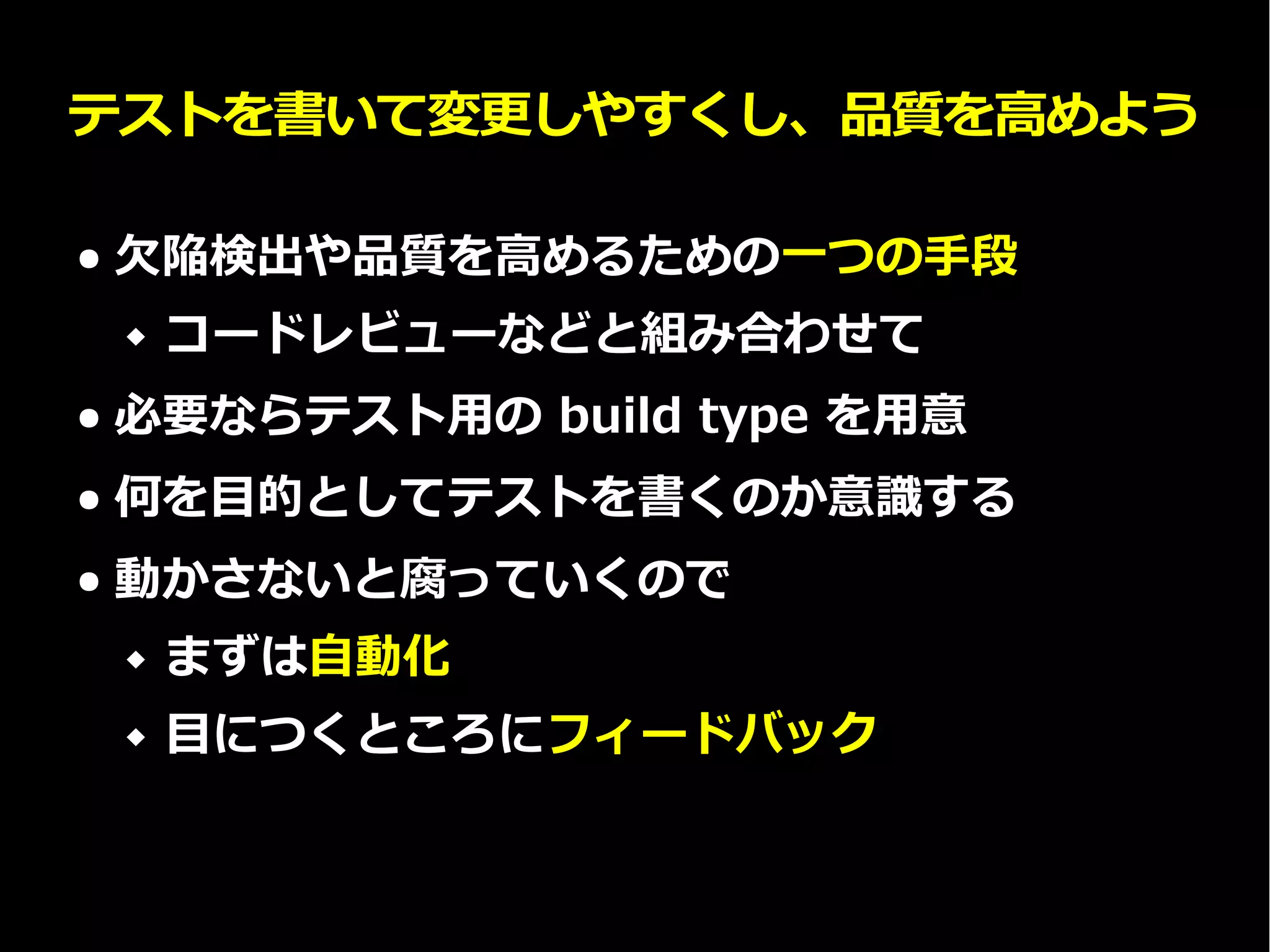 テストを書いて変更しやすくし、品質を高めよう
● 欠陥検出や品質を高めるための一つの手段
 コードレビューなどと組み合わせて
● 必要ならテスト用の build type を用意
● 何を目的としてテストを書くのか意識する
● 動かさないと腐っていくので
 まずは自動化
 目につくところにフィードバック
 