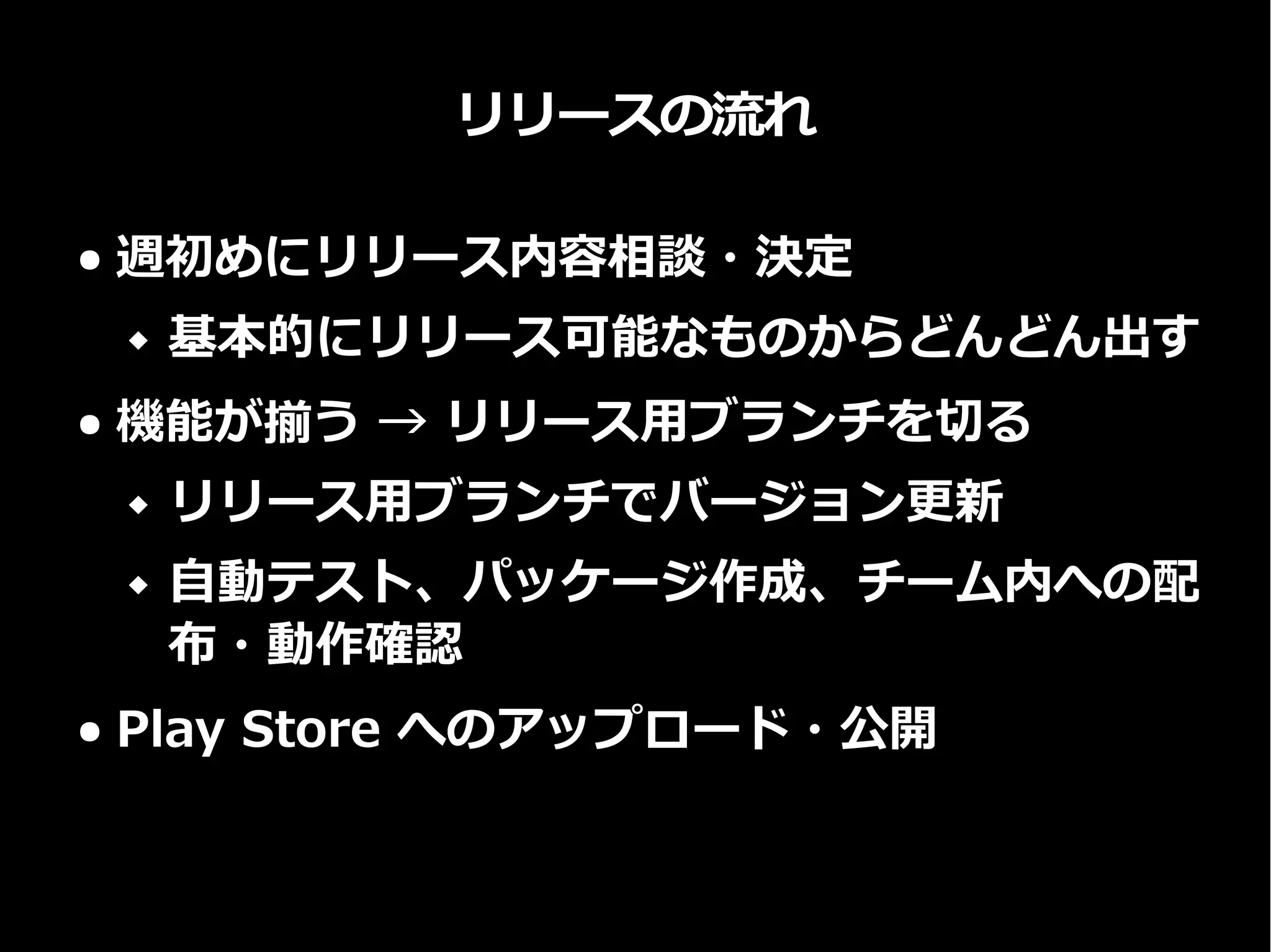 リリースの流れ
● 週初めにリリース内容相談・決定
 基本的にリリース可能なものからどんどん出す
● 機能が揃う → リリース用ブランチを切る
 リリース用ブランチでバージョン更新
 自動テスト、パッケージ作成、チーム内への配
布・動作確認
● Play Store へのアップロード・公開
 