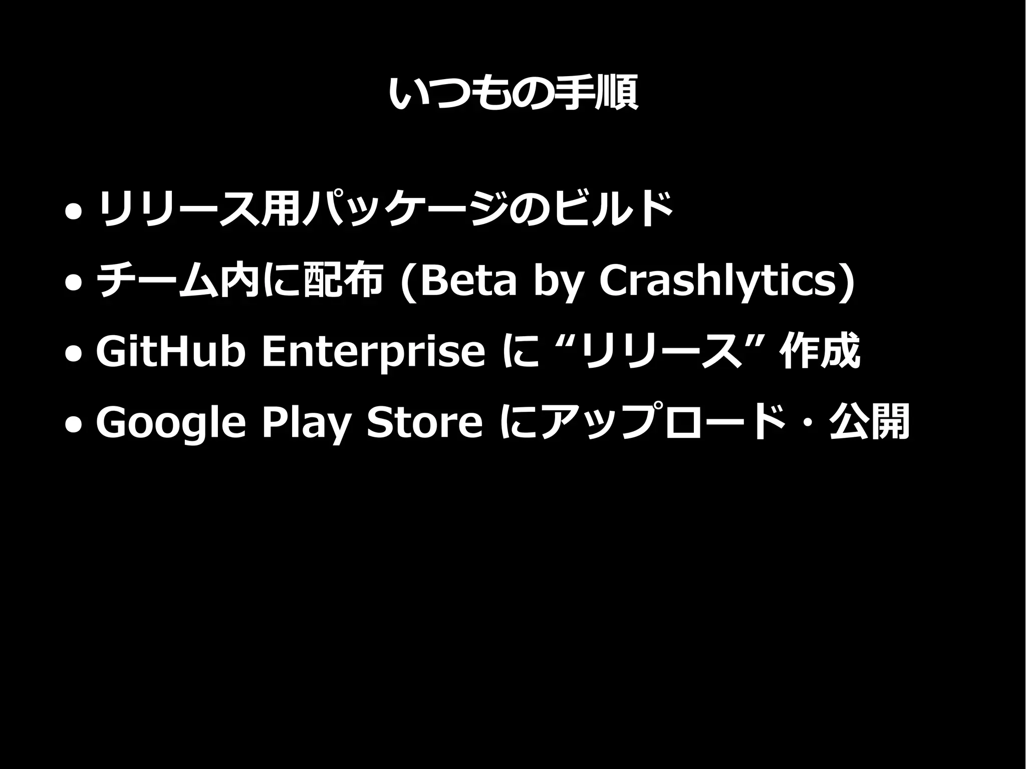 いつもの手順
● リリース用パッケージのビルド
● チーム内に配布 (Beta by Crashlytics)
● GitHub Enterprise に “リリース” 作成
● Google Play Store にアップロード・公開
 