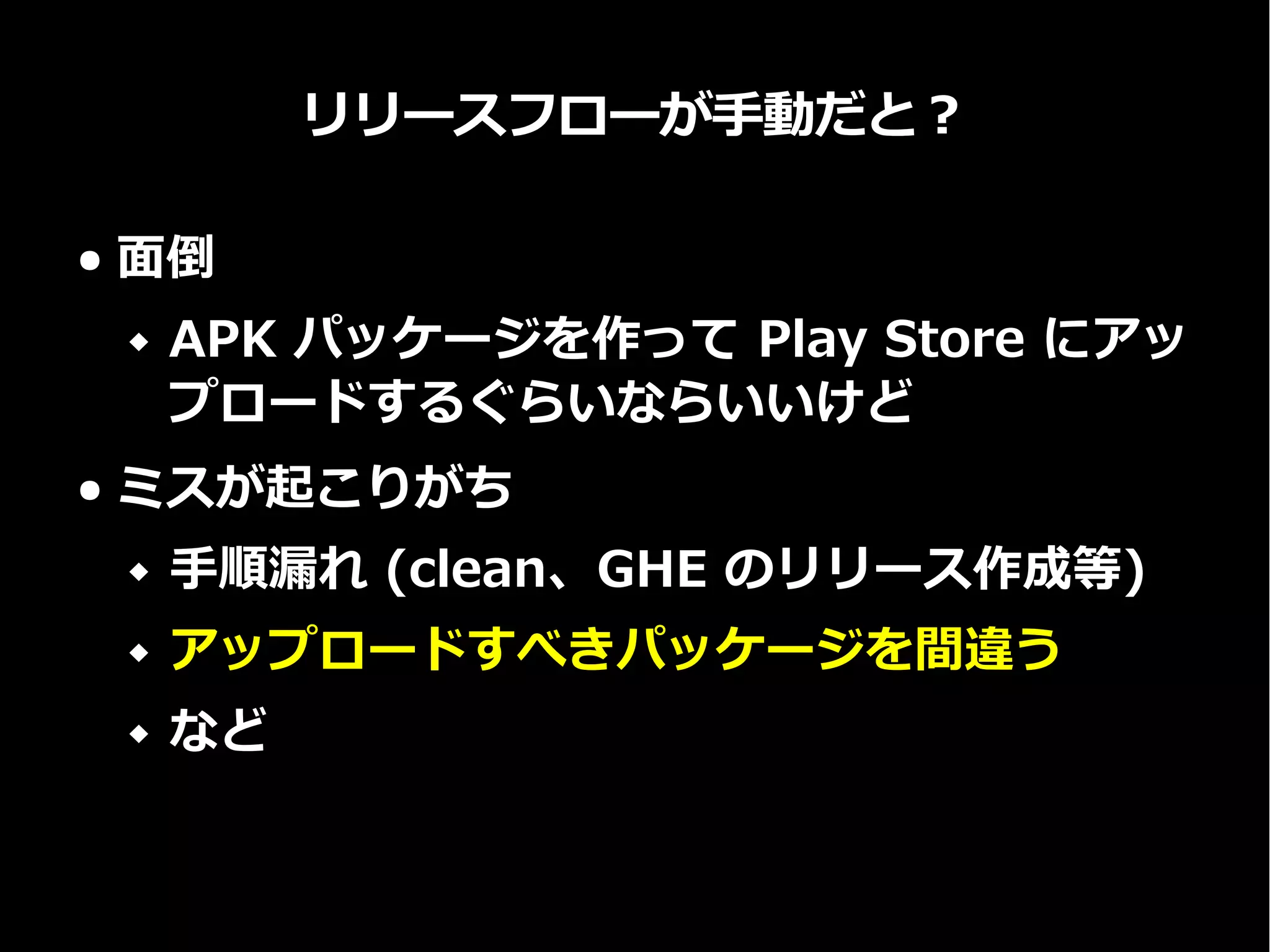 リリースフローが手動だと？
● 面倒
 APK パッケージを作って Play Store にアッ
プロードするぐらいならいいけど
● ミスが起こりがち
 手順漏れ (clean、GHE のリリース作成等)
 アップロードすべきパッケージを間違う
 など
 