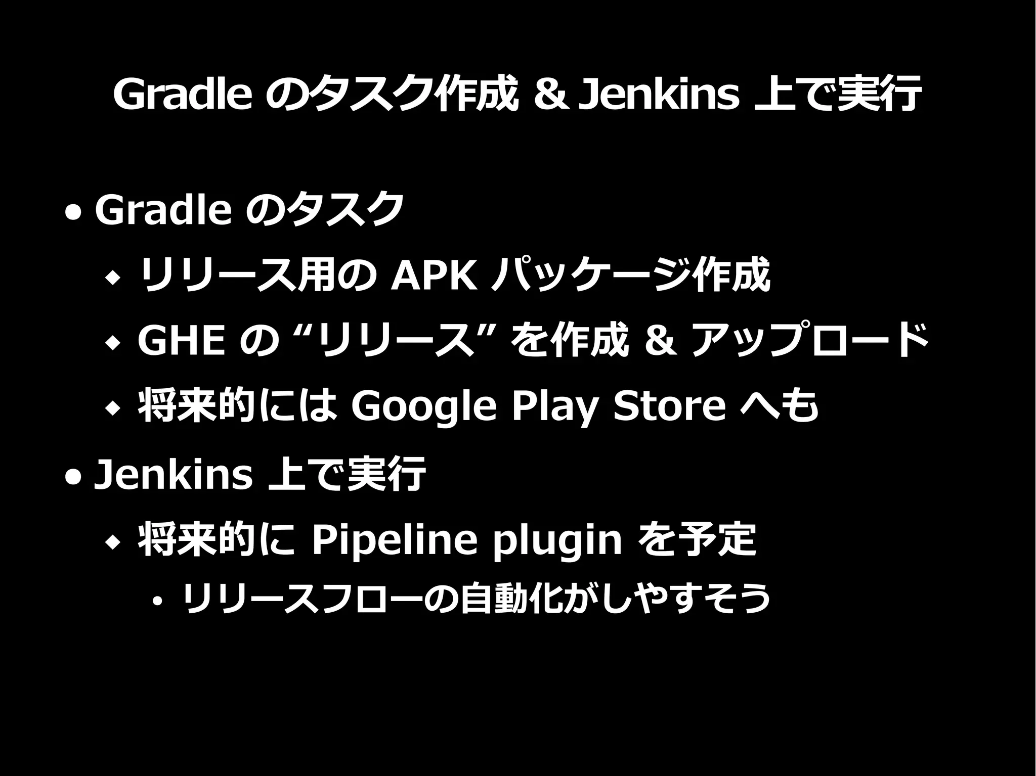 Gradle のタスク作成 & Jenkins 上で実行
● Gradle のタスク
 リリース用の APK パッケージ作成
 GHE の “リリース” を作成 & アップロード
 将来的には Google Play Store へも
● Jenkins 上で実行
 将来的に Pipeline plugin を予定
● リリースフローの自動化がしやすそう
 
