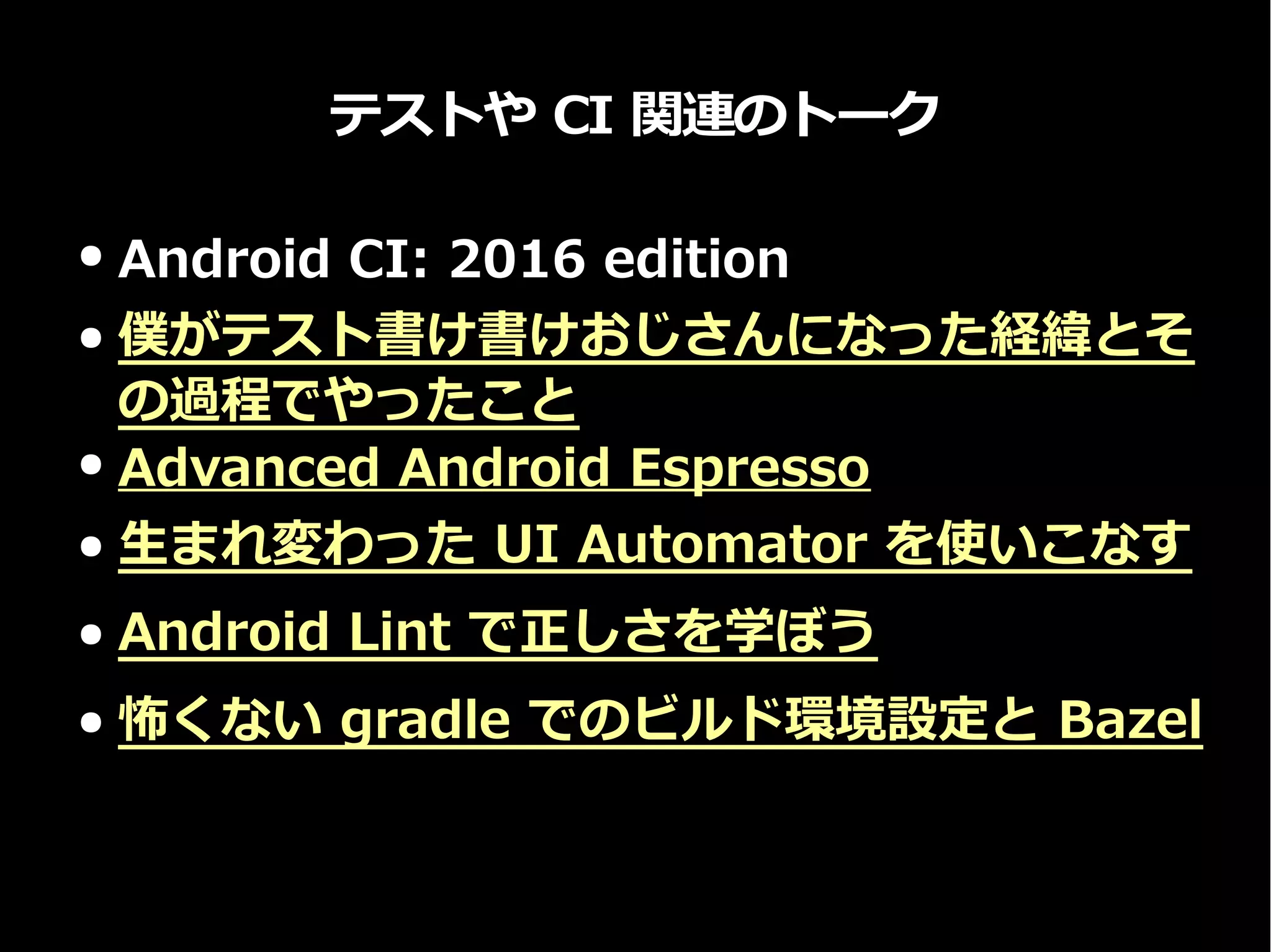 テストや CI 関連のトーク
● Android CI: 2016 edition
● 僕がテスト書け書けおじさんになった経緯とそ
の過程でやったこと
● Advanced Android Espresso
● 生まれ変わった UI Automator を使いこなす
● Android Lint で正しさを学ぼう
● 怖くない gradle でのビルド環境設定と Bazel
 