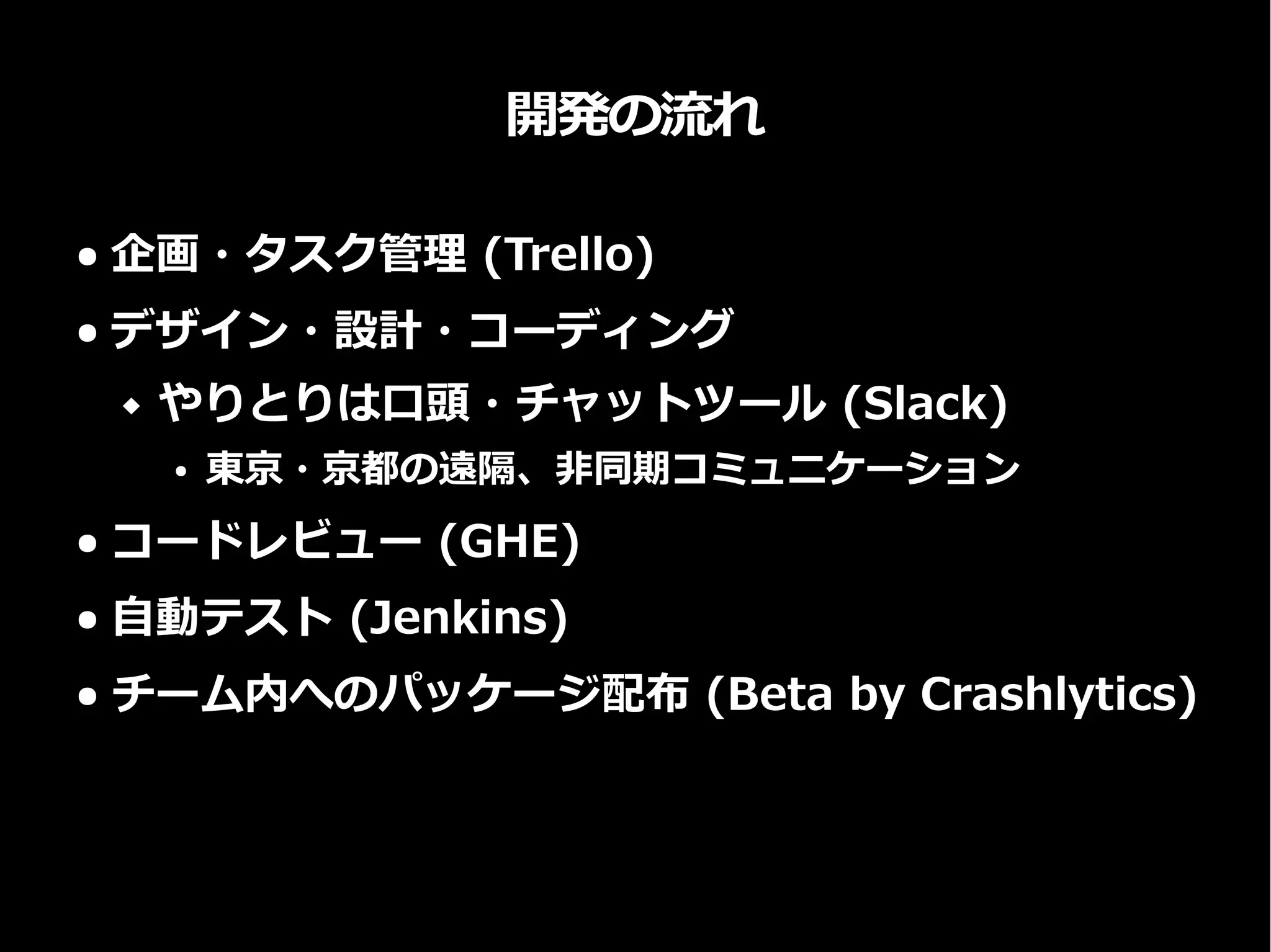 開発の流れ
● 企画・タスク管理 (Trello)
● デザイン・設計・コーディング
 やりとりは口頭・チャットツール (Slack)
● 東京・京都の遠隔、非同期コミュニケーション
● コードレビュー (GHE)
● 自動テスト (Jenkins)
● チーム内へのパッケージ配布 (Beta by Crashlytics)
 