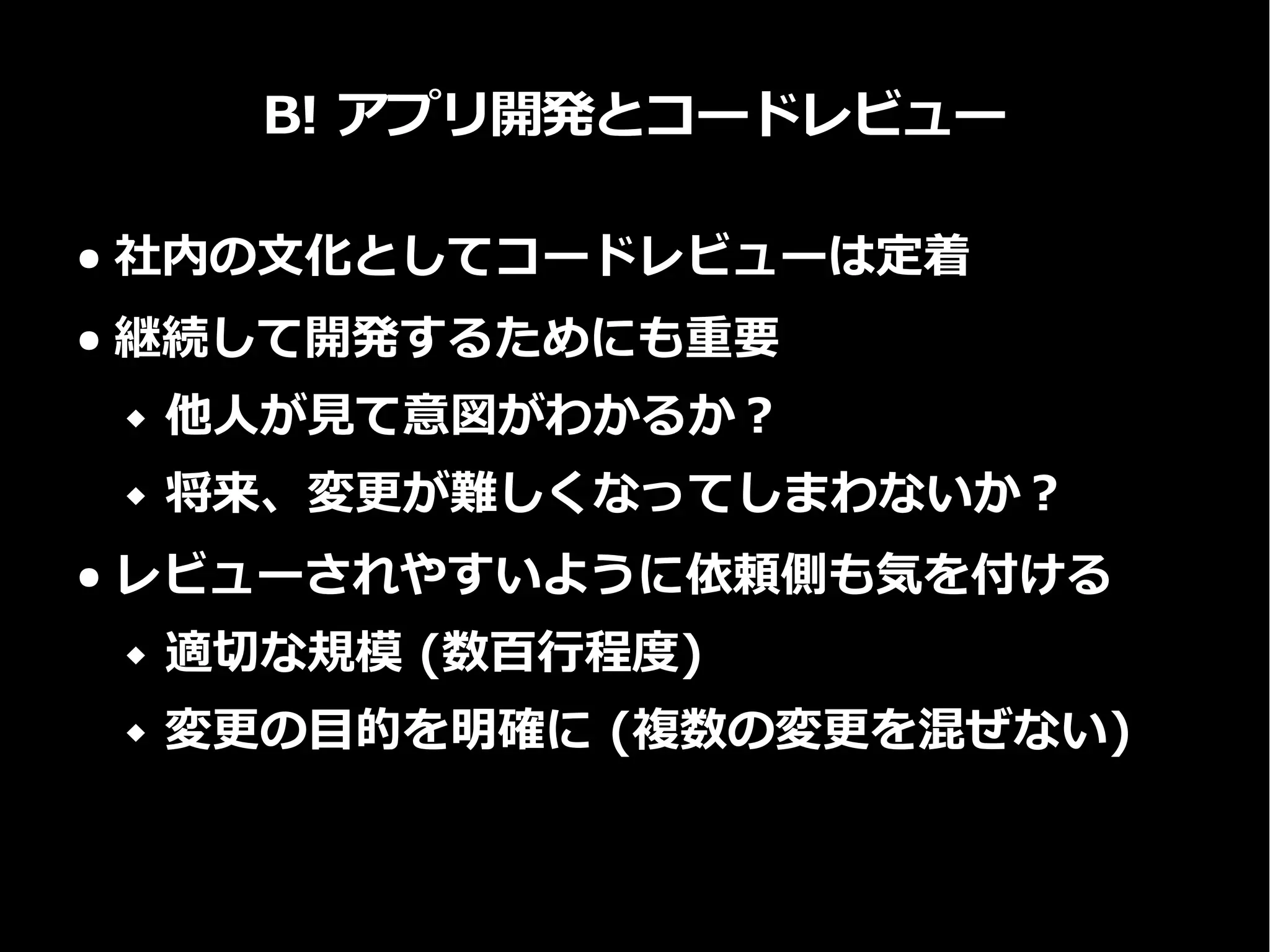 B! アプリ開発とコードレビュー
● 社内の文化としてコードレビューは定着
● 継続して開発するためにも重要
 他人が見て意図がわかるか？
 将来、変更が難しくなってしまわないか？
● レビューされやすいように依頼側も気を付ける
 適切な規模 (数百行程度)
 変更の目的を明確に (複数の変更を混ぜない)
 