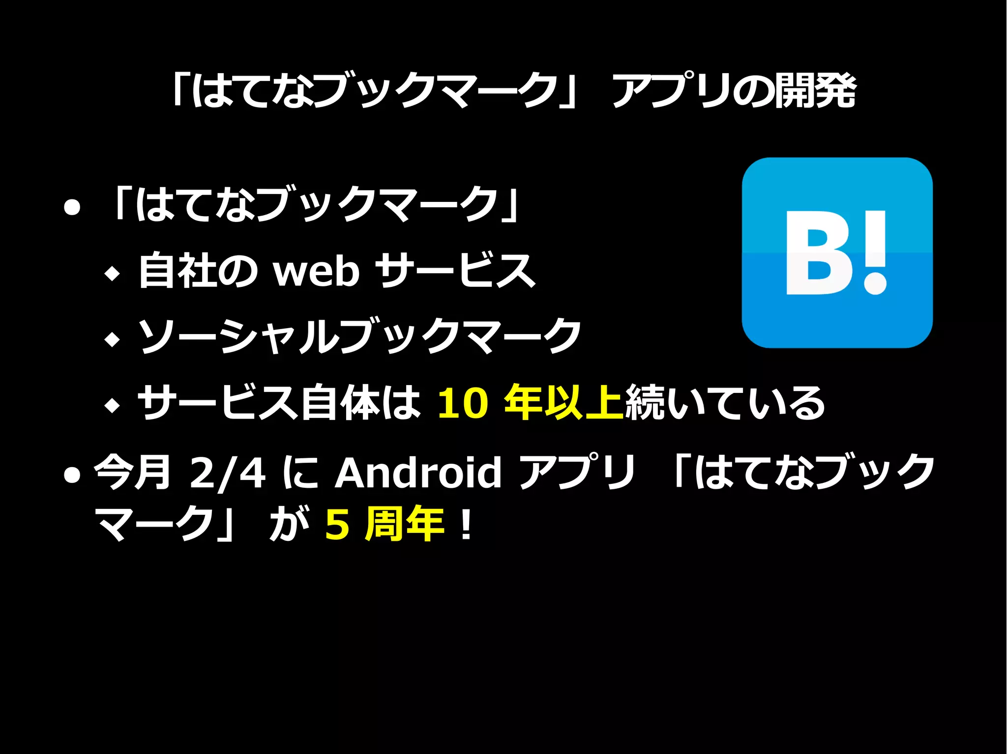 「はてなブックマーク」 アプリの開発
● 「はてなブックマーク」
 自社の web サービス
 ソーシャルブックマーク
 サービス自体は 10 年以上続いている
● 今月 2/4 に Android アプリ 「はてなブック
マーク」 が 5 周年！
 